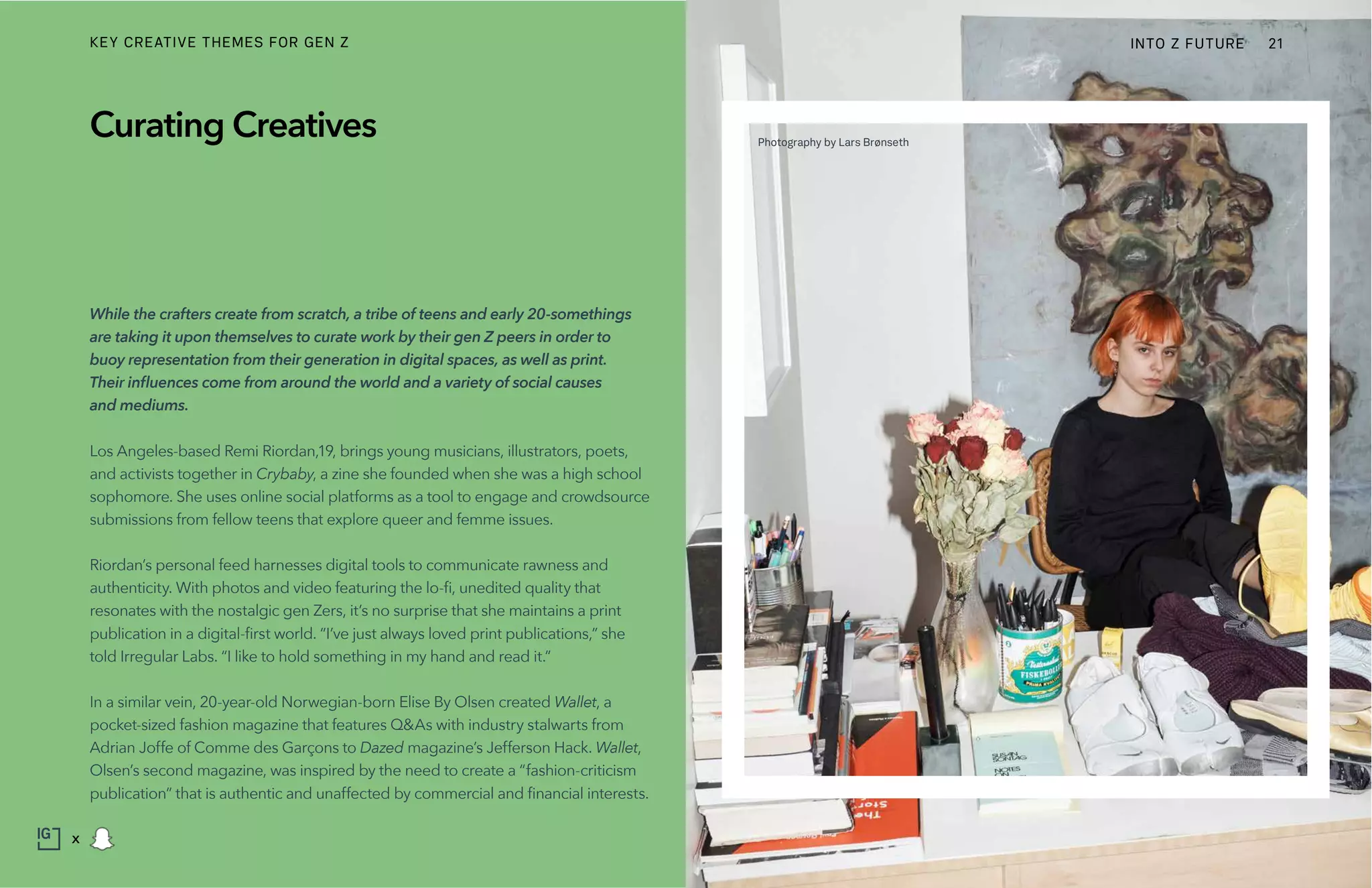 While the crafters create from scratch, a tribe of teens and early 20-somethings
are taking it upon themselves to curate work by their gen Z peers in order to
buoy representation from their generation in digital spaces, as well as print.
Their influences come from around the world and a variety of social causes
and mediums.
Los Angeles-based Remi Riordan,19, brings young musicians, illustrators, poets,
and activists together in Crybaby, a zine she founded when she was a high school
sophomore. She uses online social platforms as a tool to engage and crowdsource
submissions from fellow teens that explore queer and femme issues.
Riordan’s personal feed harnesses digital tools to communicate rawness and
authenticity. With photos and video featuring the lo-fi, unedited quality that
resonates with the nostalgic gen Zers, it’s no surprise that she maintains a print
publication in a digital-first world. “I’ve just always loved print publications,” she
told Irregular Labs. “I like to hold something in my hand and read it.”
In a similar vein, 20-year-old Norwegian-born Elise By Olsen created Wallet, a
pocket-sized fashion magazine that features Q&As with industry stalwarts from
Adrian Joffe of Comme des Garçons to Dazed magazine’s Jefferson Hack. Wallet,
Olsen’s second magazine, was inspired by the need to create a “fashion-criticism
publication” that is authentic and unaffected by commercial and financial interests.
Curating Creatives Photography by Lars Brønseth
INTO Z FUTURE 21
x
KEY CREATIVE THEMES FOR GEN Z
 