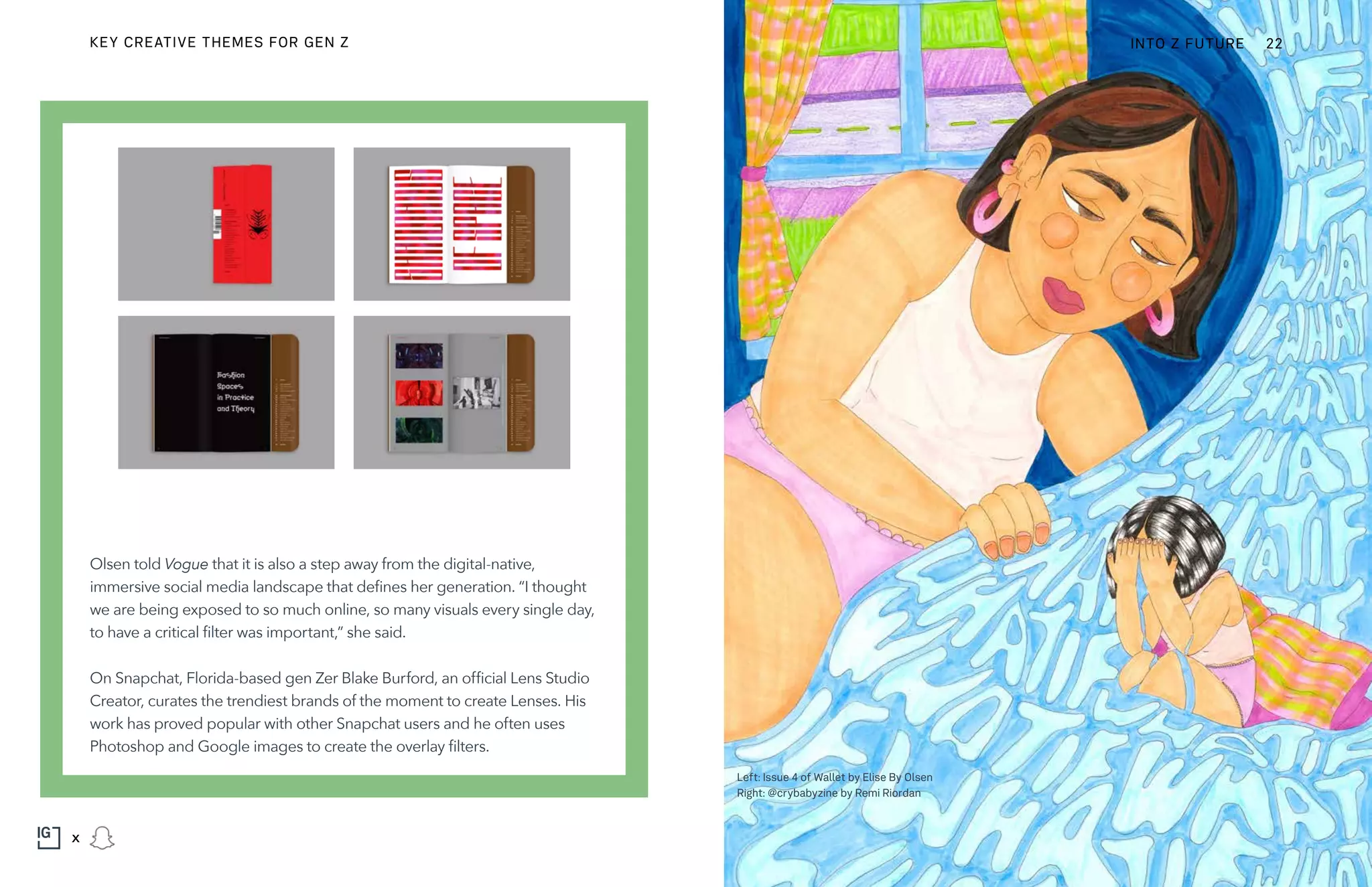 Olsen told Vogue that it is also a step away from the digital-native,
immersive social media landscape that defines her generation. “I thought
we are being exposed to so much online, so many visuals every single day,
to have a critical filter was important,” she said.
On Snapchat, Florida-based gen Zer Blake Burford, an official Lens Studio
Creator, curates the trendiest brands of the moment to create Lenses. His
work has proved popular with other Snapchat users and he often uses
Photoshop and Google images to create the overlay filters.
Left: Issue 4 of Wallet by Elise By Olsen
Right: @crybabyzine by Remi Riordan
KEY CREATIVE THEMES FOR GEN Z INTO Z FUTURE 22
x
 