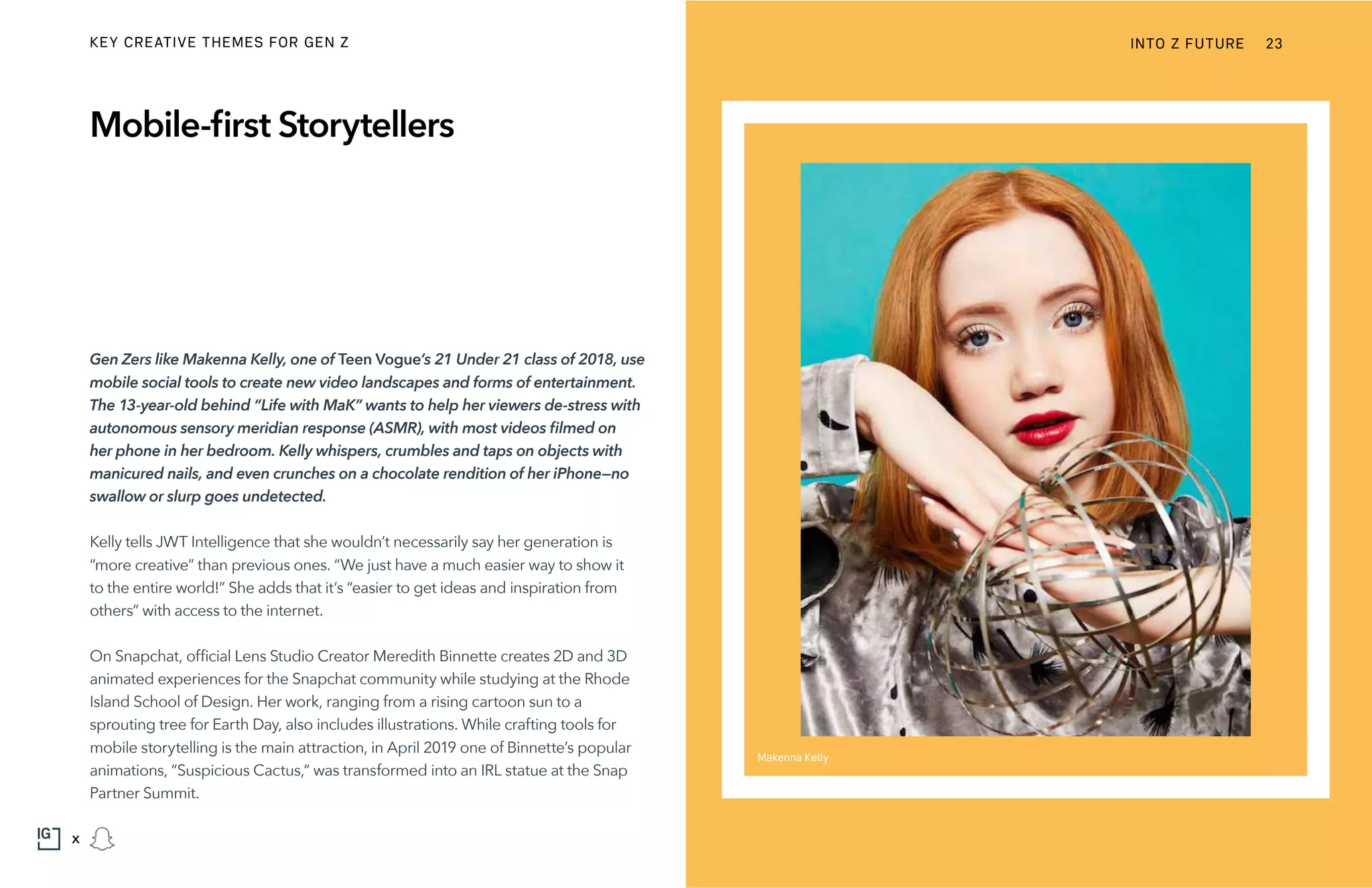 Gen Zers like Makenna Kelly, one of Teen Vogue’s 21 Under 21 class of 2018, use
mobile social tools to create new video landscapes and forms of entertainment.
The 13-year-old behind “Life with MaK” wants to help her viewers de-stress with
autonomous sensory meridian response (ASMR), with most videos filmed on
her phone in her bedroom. Kelly whispers, crumbles and taps on objects with
manicured nails, and even crunches on a chocolate rendition of her iPhone—no
swallow or slurp goes undetected.
Kelly tells JWT Intelligence that she wouldn’t necessarily say her generation is
“more creative” than previous ones. “We just have a much easier way to show it
to the entire world!” She adds that it’s “easier to get ideas and inspiration from
others” with access to the internet.
On Snapchat, official Lens Studio Creator Meredith Binnette creates 2D and 3D
animated experiences for the Snapchat community while studying at the Rhode
Island School of Design. Her work, ranging from a rising cartoon sun to a
sprouting tree for Earth Day, also includes illustrations. While crafting tools for
mobile storytelling is the main attraction, in April 2019 one of Binnette’s popular
animations, “Suspicious Cactus,” was transformed into an IRL statue at the Snap
Partner Summit.
Mobile-first Storytellers
Makenna Kelly
INTO Z FUTURE 23
x
KEY CREATIVE THEMES FOR GEN Z
 