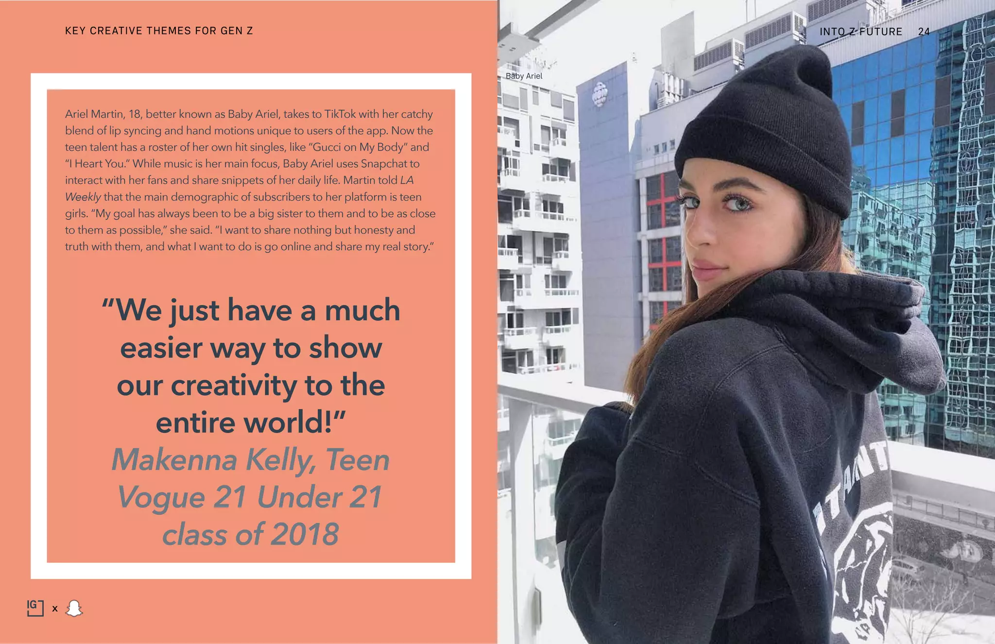 Ariel Martin, 18, better known as Baby Ariel, takes to TikTok with her catchy
blend of lip syncing and hand motions unique to users of the app. Now the
teen talent has a roster of her own hit singles, like “Gucci on My Body” and
“I Heart You.” While music is her main focus, Baby Ariel uses Snapchat to
interact with her fans and share snippets of her daily life. Martin told LA
Weekly that the main demographic of subscribers to her platform is teen
girls. “My goal has always been to be a big sister to them and to be as close
to them as possible,” she said. “I want to share nothing but honesty and
truth with them, and what I want to do is go online and share my real story.”
“We just have a much
easier way to show
our creativity to the
entire world!”
Makenna Kelly, Teen
Vogue 21 Under 21
class of 2018
Baby Ariel
KEY CREATIVE THEMES FOR GEN Z INTO Z FUTURE 24
x
 