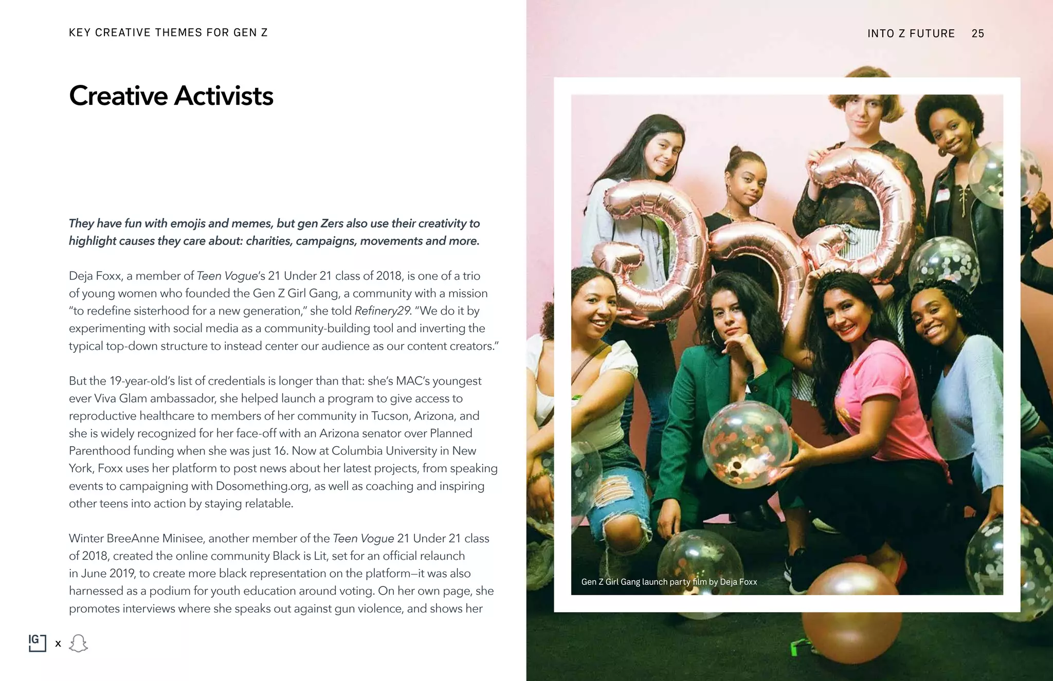 They have fun with emojis and memes, but gen Zers also use their creativity to
highlight causes they care about: charities, campaigns, movements and more.
Deja Foxx, a member of Teen Vogue’s 21 Under 21 class of 2018, is one of a trio
of young women who founded the Gen Z Girl Gang, a community with a mission
“to redefine sisterhood for a new generation,” she told Refinery29. “We do it by
experimenting with social media as a community-building tool and inverting the
typical top-down structure to instead center our audience as our content creators.”
But the 19-year-old’s list of credentials is longer than that: she’s MAC’s youngest
ever Viva Glam ambassador, she helped launch a program to give access to
reproductive healthcare to members of her community in Tucson, Arizona, and
she is widely recognized for her face-off with an Arizona senator over Planned
Parenthood funding when she was just 16. Now at Columbia University in New
York, Foxx uses her platform to post news about her latest projects, from speaking
events to campaigning with Dosomething.org, as well as coaching and inspiring
other teens into action by staying relatable.
Winter BreeAnne Minisee, another member of the Teen Vogue 21 Under 21 class
of 2018, created the online community Black is Lit, set for an official relaunch
in June 2019, to create more black representation on the platform—it was also
harnessed as a podium for youth education around voting. On her own page, she
promotes interviews where she speaks out against gun violence, and shows her
Creative Activists
Gen Z Girl Gang launch party film by Deja Foxx
INTO Z FUTURE 25
x
KEY CREATIVE THEMES FOR GEN Z
 