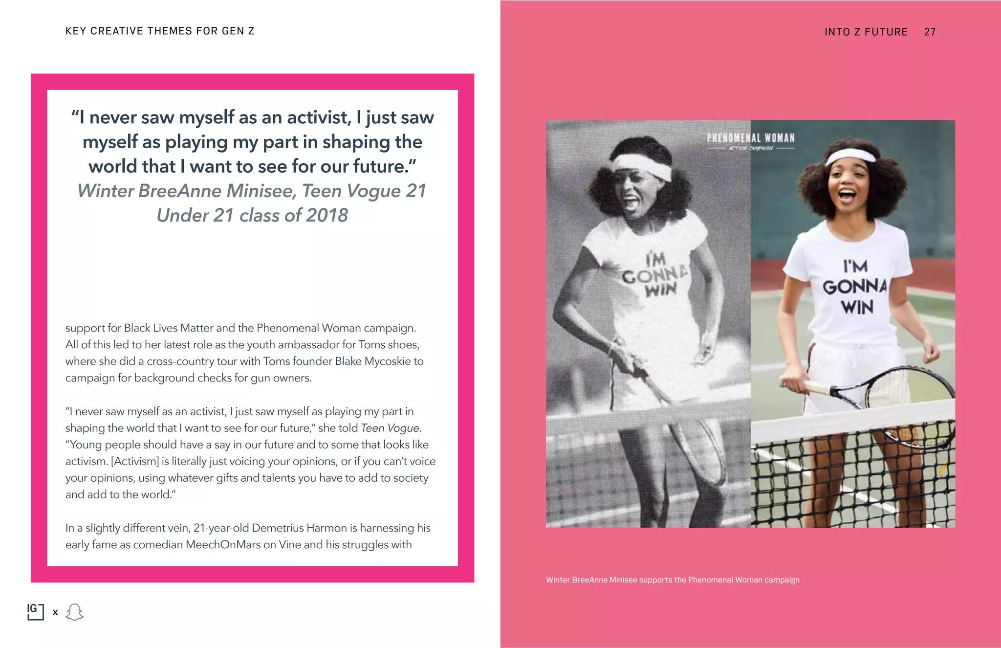 support for Black Lives Matter and the Phenomenal Woman campaign.
All of this led to her latest role as the youth ambassador for Toms shoes,
where she did a cross-country tour with Toms founder Blake Mycoskie to
campaign for background checks for gun owners.
“I never saw myself as an activist, I just saw myself as playing my part in
shaping the world that I want to see for our future,” she told Teen Vogue.
“Young people should have a say in our future and to some that looks like
activism. [Activism] is literally just voicing your opinions, or if you can’t voice
your opinions, using whatever gifts and talents you have to add to society
and add to the world.”
In a slightly different vein, 21-year-old Demetrius Harmon is harnessing his
early fame as comedian MeechOnMars on Vine and his struggles with
“I never saw myself as an activist, I just saw
myself as playing my part in shaping the
world that I want to see for our future.”
Winter BreeAnne Minisee, Teen Vogue 21
Under 21 class of 2018
Winter BreeAnne Minisee supports the Phenomenal Woman campaign
INTO Z FUTURE 27
x
KEY CREATIVE THEMES FOR GEN Z
 