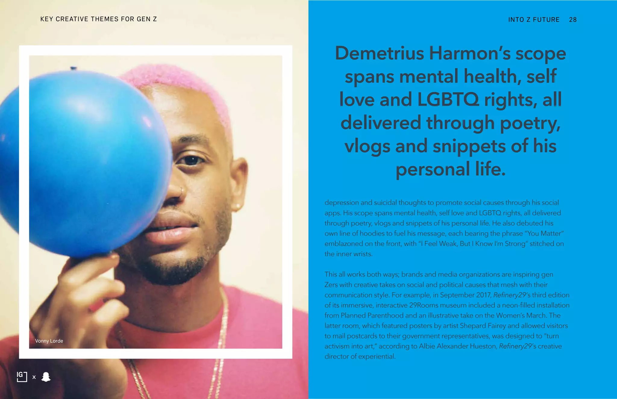 depression and suicidal thoughts to promote social causes through his social
apps. His scope spans mental health, self love and LGBTQ rights, all delivered
through poetry, vlogs and snippets of his personal life. He also debuted his
own line of hoodies to fuel his message, each bearing the phrase “You Matter”
emblazoned on the front, with “I Feel Weak, But I Know I’m Strong” stitched on
the inner wrists.
This all works both ways; brands and media organizations are inspiring gen
Zers with creative takes on social and political causes that mesh with their
communication style. For example, in September 2017, Refinery29’s third edition
of its immersive, interactive 29Rooms museum included a neon-filled installation
from Planned Parenthood and an illustrative take on the Women’s March. The
latter room, which featured posters by artist Shepard Fairey and allowed visitors
to mail postcards to their government representatives, was designed to “turn
activism into art,” according to Albie Alexander Hueston, Refinery29’s creative
director of experiential.
Demetrius Harmon’s scope
spans mental health, self
love and LGBTQ rights, all
delivered through poetry,
vlogs and snippets of his
personal life.
Vonny Lorde
INTO Z FUTURE 28
x
KEY CREATIVE THEMES FOR GEN Z
 