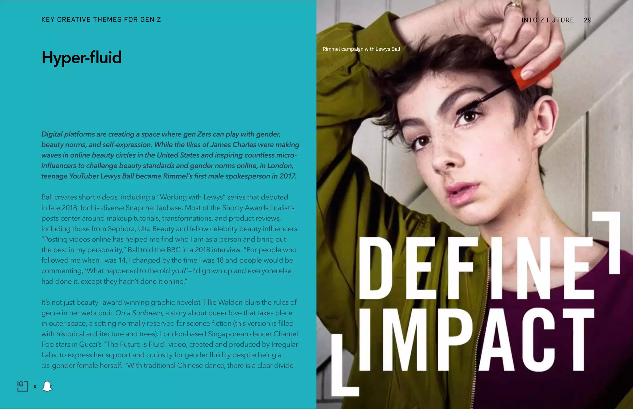 Digital platforms are creating a space where gen Zers can play with gender,
beauty norms, and self-expression. While the likes of James Charles were making
waves in online beauty circles in the United States and inspiring countless micro-
influencers to challenge beauty standards and gender norms online, in London,
teenage YouTuber Lewys Ball became Rimmel’s first male spokesperson in 2017.
Ball creates short videos, including a “Working with Lewys” series that debuted
in late 2018, for his diverse Snapchat fanbase. Most of the Shorty Awards finalist’s
posts center around makeup tutorials, transformations, and product reviews,
including those from Sephora, Ulta Beauty and fellow celebrity beauty influencers.
“Posting videos online has helped me find who I am as a person and bring out
the best in my personality,” Ball told the BBC in a 2018 interview. “For people who
followed me when I was 14, I changed by the time I was 18 and people would be
commenting, ‘What happened to the old you?’—I’d grown up and everyone else
had done it, except they hadn’t done it online.”
It’s not just beauty—award-winning graphic novelist Tillie Walden blurs the rules of
genre in her webcomic On a Sunbeam, a story about queer love that takes place
in outer space, a setting normally reserved for science fiction (this version is filled
with historical architecture and trees). London-based Singaporean dancer Chantel
Foo stars in Gucci’s “The Future is Fluid” video, created and produced by Irregular
Labs, to express her support and curiosity for gender fluidity despite being a
cis-gender female herself. “With traditional Chinese dance, there is a clear divide
Hyper-fluid
Rimmel campaign with Lewys Ball
INTO Z FUTURE 29
x
KEY CREATIVE THEMES FOR GEN Z
 