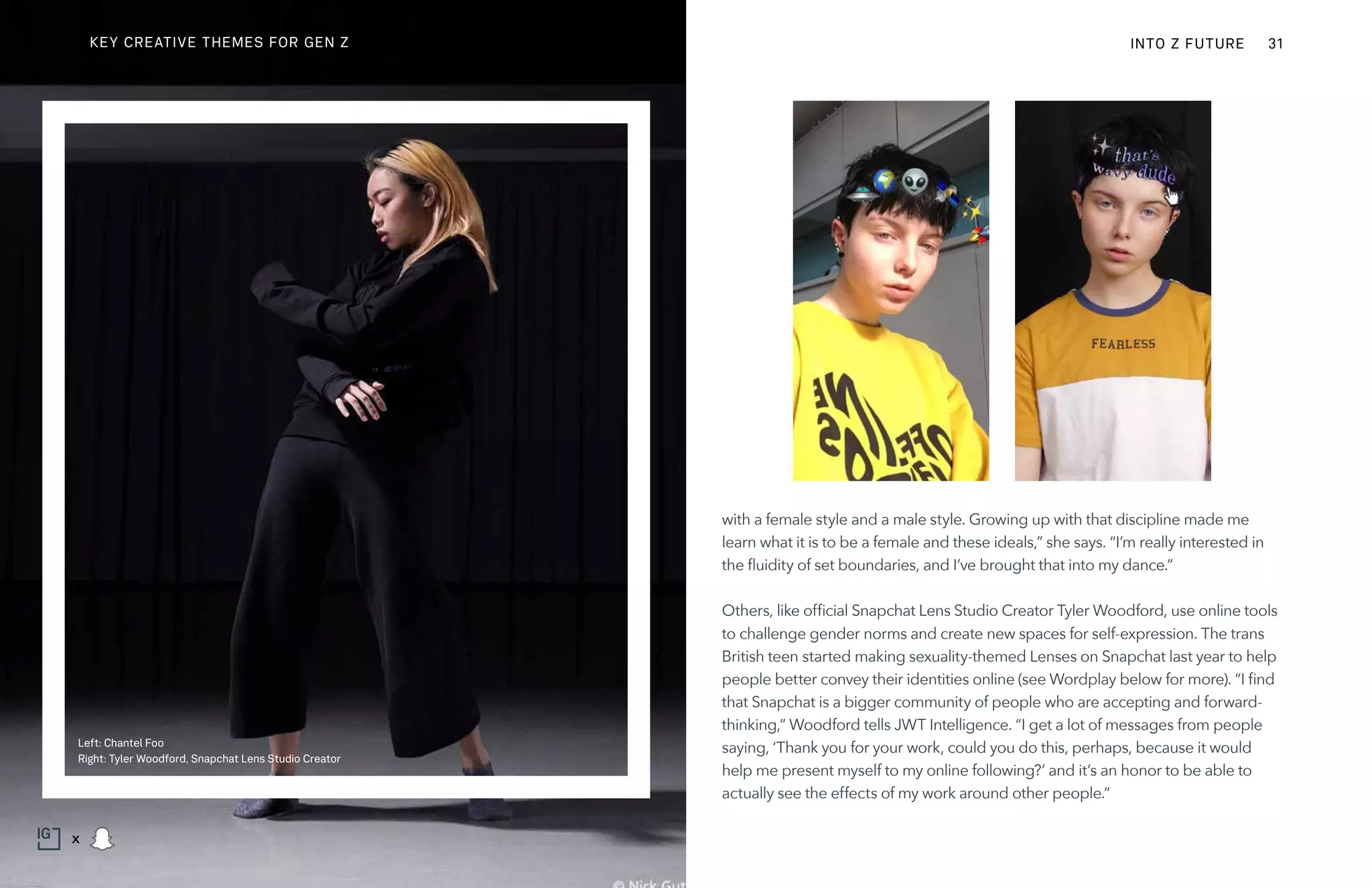 with a female style and a male style. Growing up with that discipline made me
learn what it is to be a female and these ideals,” she says. “I’m really interested in
the fluidity of set boundaries, and I’ve brought that into my dance.”
Others, like official Snapchat Lens Studio Creator Tyler Woodford, use online tools
to challenge gender norms and create new spaces for self-expression. The trans
British teen started making sexuality-themed Lenses on Snapchat last year to help
people better convey their identities online (see Wordplay below for more). “I find
that Snapchat is a bigger community of people who are accepting and forward-
thinking,” Woodford tells JWT Intelligence. “I get a lot of messages from people
saying, ‘Thank you for your work, could you do this, perhaps, because it would
help me present myself to my online following?’ and it’s an honor to be able to
actually see the effects of my work around other people.”
Left: Chantel Foo
Right: Tyler Woodford, Snapchat Lens Studio Creator
INTO Z FUTURE 31
x
KEY CREATIVE THEMES FOR GEN Z
 
