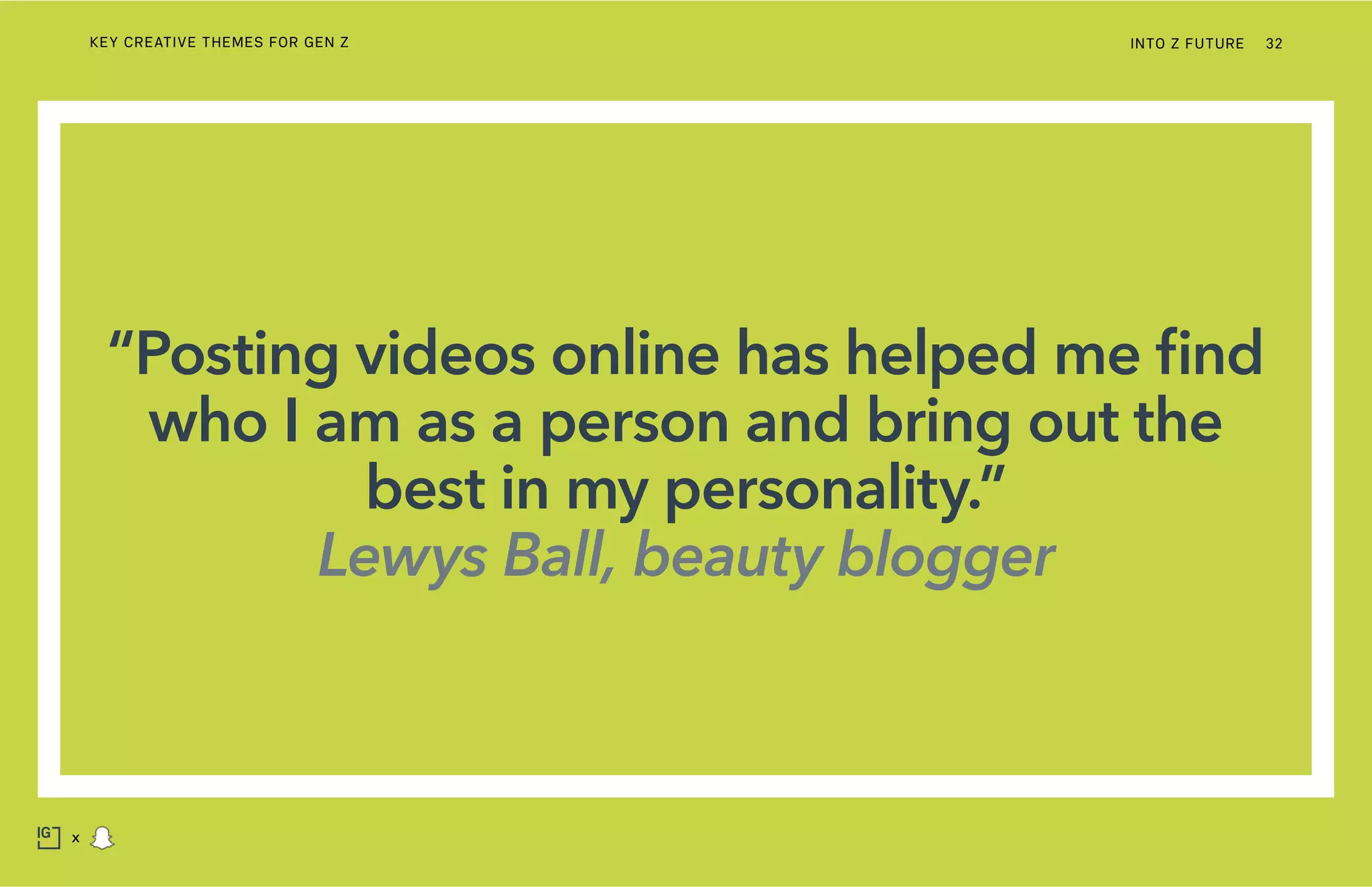 “Posting videos online has helped me find
who I am as a person and bring out the
best in my personality.”
Lewys Ball, beauty blogger
INTO Z FUTURE 32
x
KEY CREATIVE THEMES FOR GEN Z
 