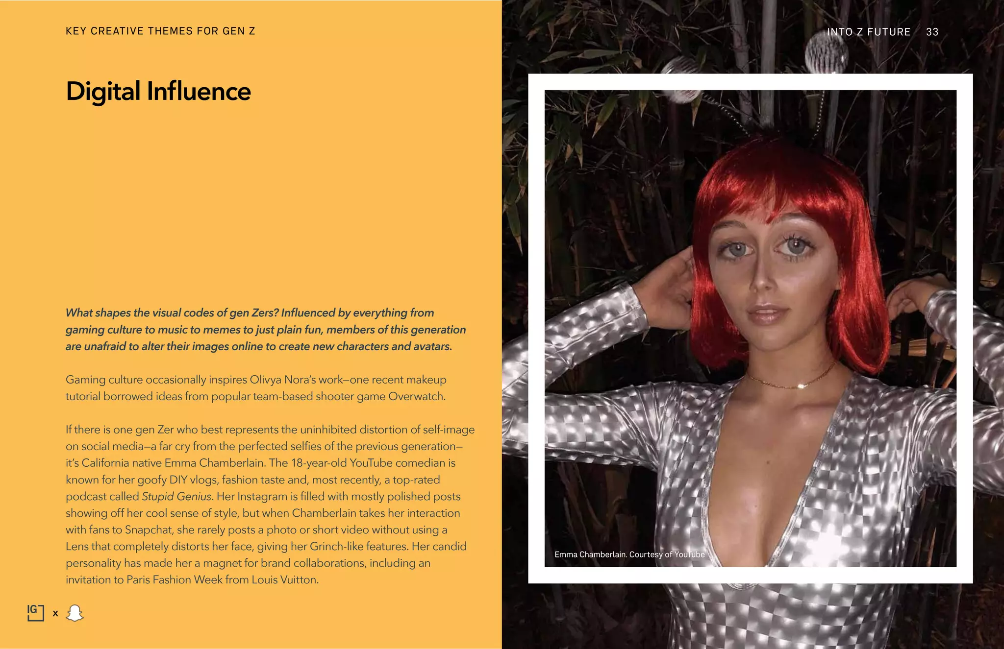What shapes the visual codes of gen Zers? Influenced by everything from
gaming culture to music to memes to just plain fun, members of this generation
are unafraid to alter their images online to create new characters and avatars.
Gaming culture occasionally inspires Olivya Nora’s work—one recent makeup
tutorial borrowed ideas from popular team-based shooter game Overwatch.
If there is one gen Zer who best represents the uninhibited distortion of self-image
on social media—a far cry from the perfected selfies of the previous generation—
it’s California native Emma Chamberlain. The 18-year-old YouTube comedian is
known for her goofy DIY vlogs, fashion taste and, most recently, a top-rated
podcast called Stupid Genius. Her Instagram is filled with mostly polished posts
showing off her cool sense of style, but when Chamberlain takes her interaction
with fans to Snapchat, she rarely posts a photo or short video without using a
Lens that completely distorts her face, giving her Grinch-like features. Her candid
personality has made her a magnet for brand collaborations, including an
invitation to Paris Fashion Week from Louis Vuitton.
Digital Influence
Emma Chamberlain. Courtesy of YouTube
INTO Z FUTURE 33
x
KEY CREATIVE THEMES FOR GEN Z
 