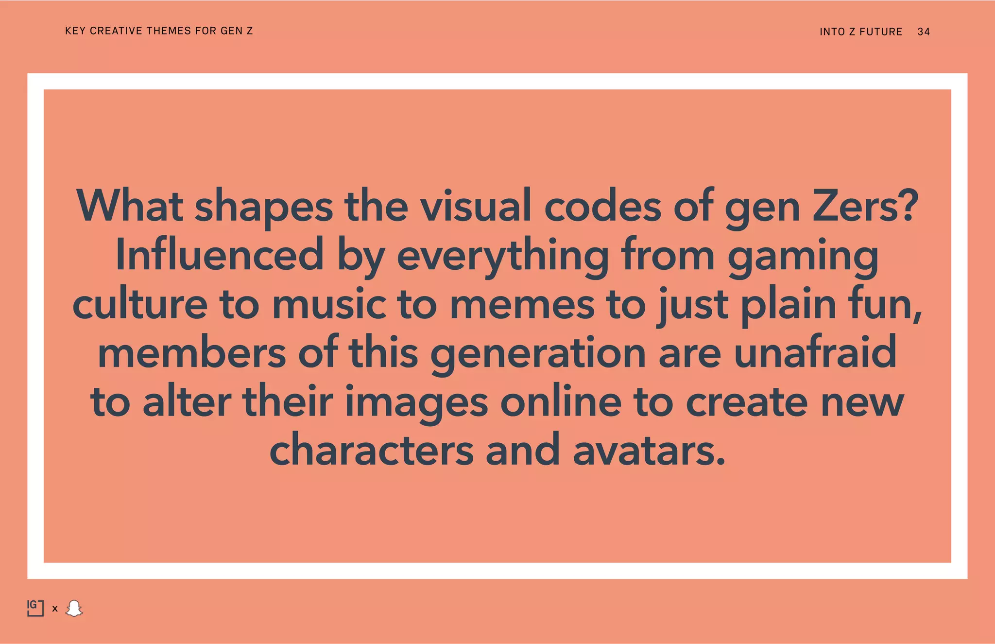 What shapes the visual codes of gen Zers?
Influenced by everything from gaming
culture to music to memes to just plain fun,
members of this generation are unafraid
to alter their images online to create new
characters and avatars.
INTO Z FUTURE 34
x
KEY CREATIVE THEMES FOR GEN Z
 
