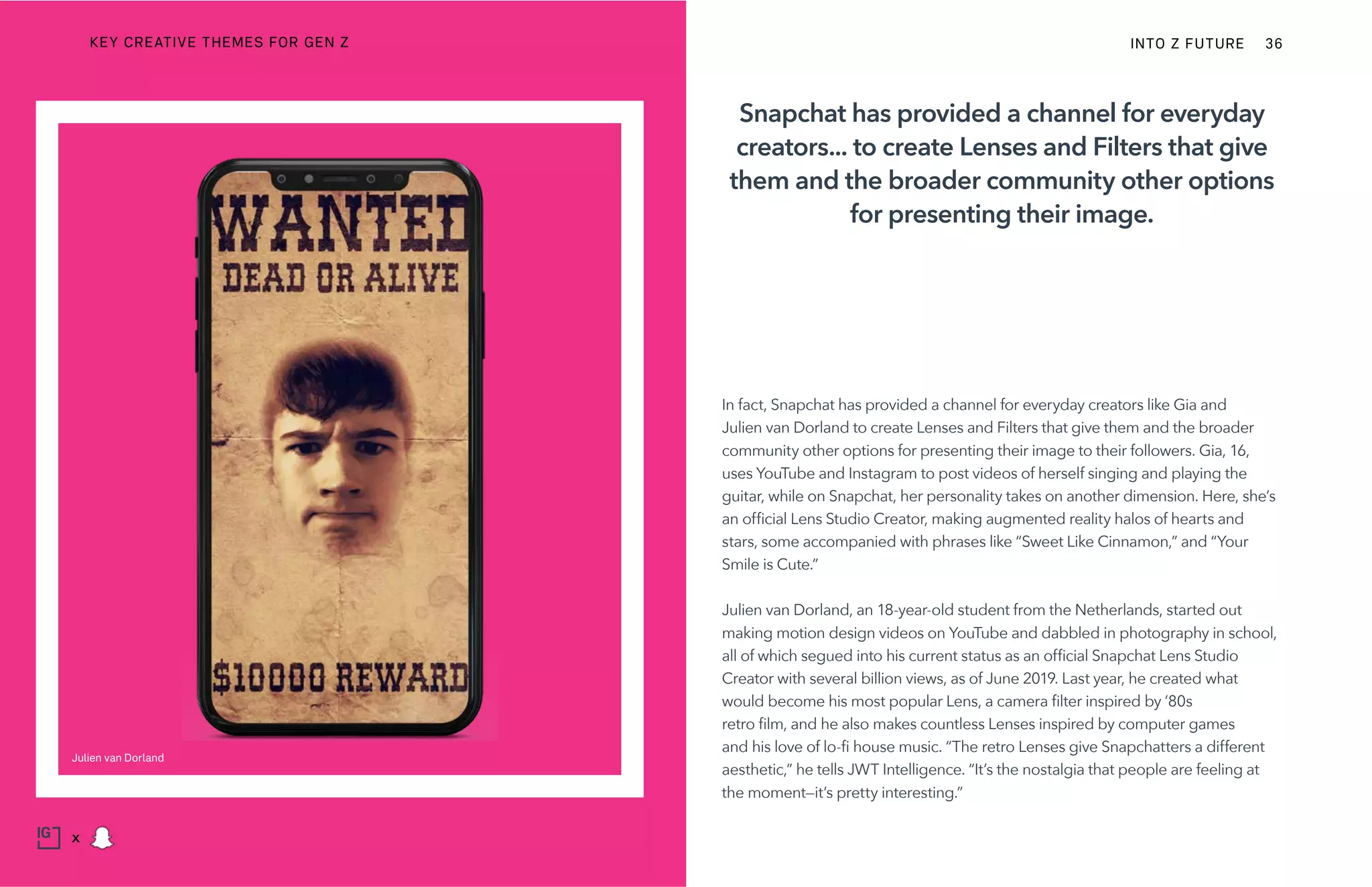 In fact, Snapchat has provided a channel for everyday creators like Gia and
Julien van Dorland to create Lenses and Filters that give them and the broader
community other options for presenting their image to their followers. Gia, 16,
uses YouTube and Instagram to post videos of herself singing and playing the
guitar, while on Snapchat, her personality takes on another dimension. Here, she’s
an official Lens Studio Creator, making augmented reality halos of hearts and
stars, some accompanied with phrases like “Sweet Like Cinnamon,” and “Your
Smile is Cute.”
Julien van Dorland, an 18-year-old student from the Netherlands, started out
making motion design videos on YouTube and dabbled in photography in school,
all of which segued into his current status as an official Snapchat Lens Studio
Creator with several billion views, as of June 2019. Last year, he created what
would become his most popular Lens, a camera filter inspired by ’80s
retro film, and he also makes countless Lenses inspired by computer games
and his love of lo-fi house music. “The retro Lenses give Snapchatters a different
aesthetic,” he tells JWT Intelligence. “It’s the nostalgia that people are feeling at
the moment—it’s pretty interesting.”
Snapchat has provided a channel for everyday
creators... to create Lenses and Filters that give
them and the broader community other options
for presenting their image.
Julien van Dorland
INTO Z FUTURE 36
x
KEY CREATIVE THEMES FOR GEN Z
 