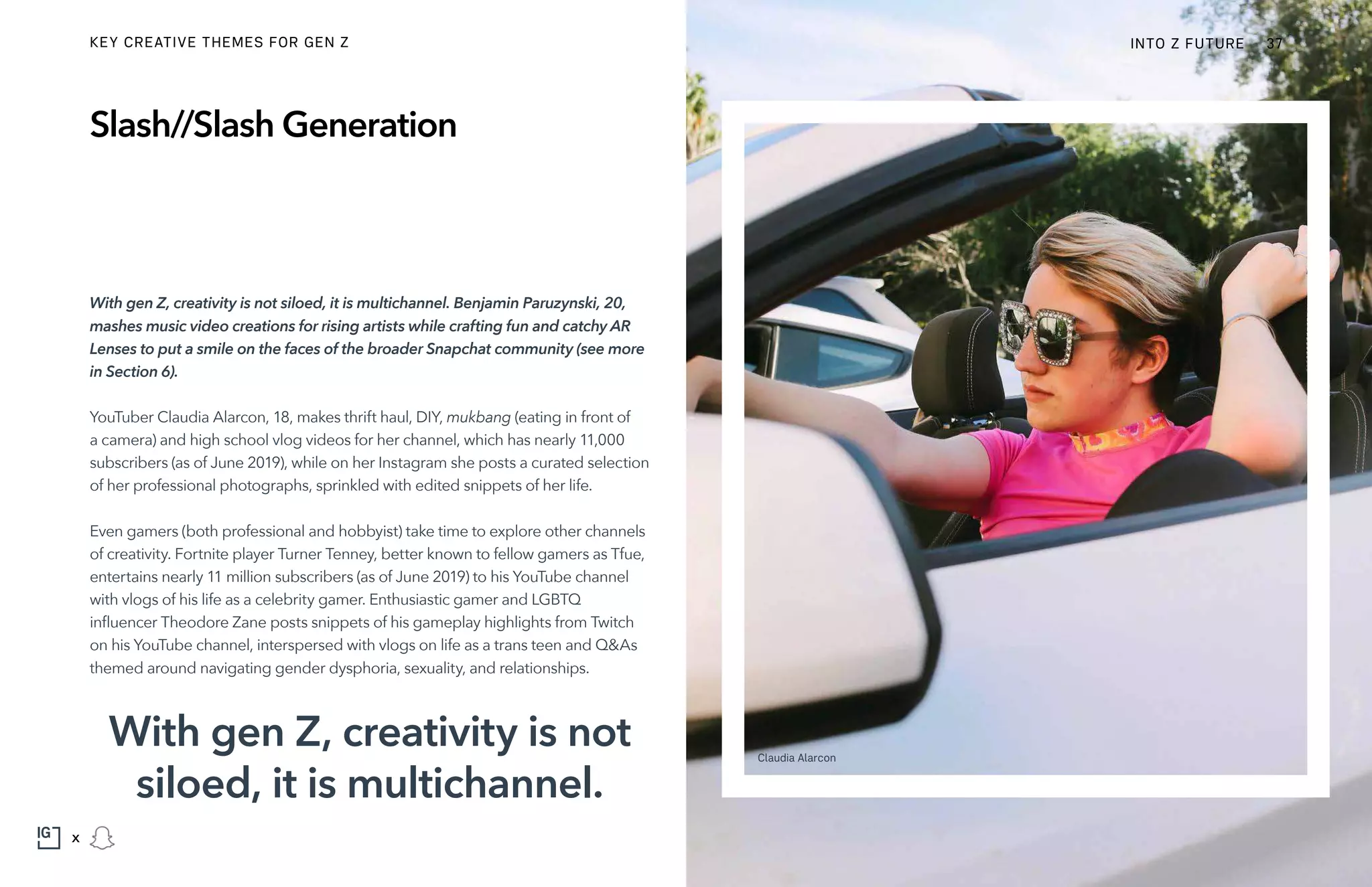 With gen Z, creativity is not siloed, it is multichannel. Benjamin Paruzynski, 20,
mashes music video creations for rising artists while crafting fun and catchy AR
Lenses to put a smile on the faces of the broader Snapchat community (see more
in Section 6).
YouTuber Claudia Alarcon, 18, makes thrift haul, DIY, mukbang (eating in front of
a camera) and high school vlog videos for her channel, which has nearly 11,000
subscribers (as of June 2019), while on her Instagram she posts a curated selection
of her professional photographs, sprinkled with edited snippets of her life.
Even gamers (both professional and hobbyist) take time to explore other channels
of creativity. Fortnite player Turner Tenney, better known to fellow gamers as Tfue,
entertains nearly 11 million subscribers (as of June 2019) to his YouTube channel
with vlogs of his life as a celebrity gamer. Enthusiastic gamer and LGBTQ
influencer Theodore Zane posts snippets of his gameplay highlights from Twitch
on his YouTube channel, interspersed with vlogs on life as a trans teen and Q&As
themed around navigating gender dysphoria, sexuality, and relationships.
Slash//Slash Generation
With gen Z, creativity is not
siloed, it is multichannel.
Claudia Alarcon
INTO Z FUTURE 37
x
KEY CREATIVE THEMES FOR GEN Z
 