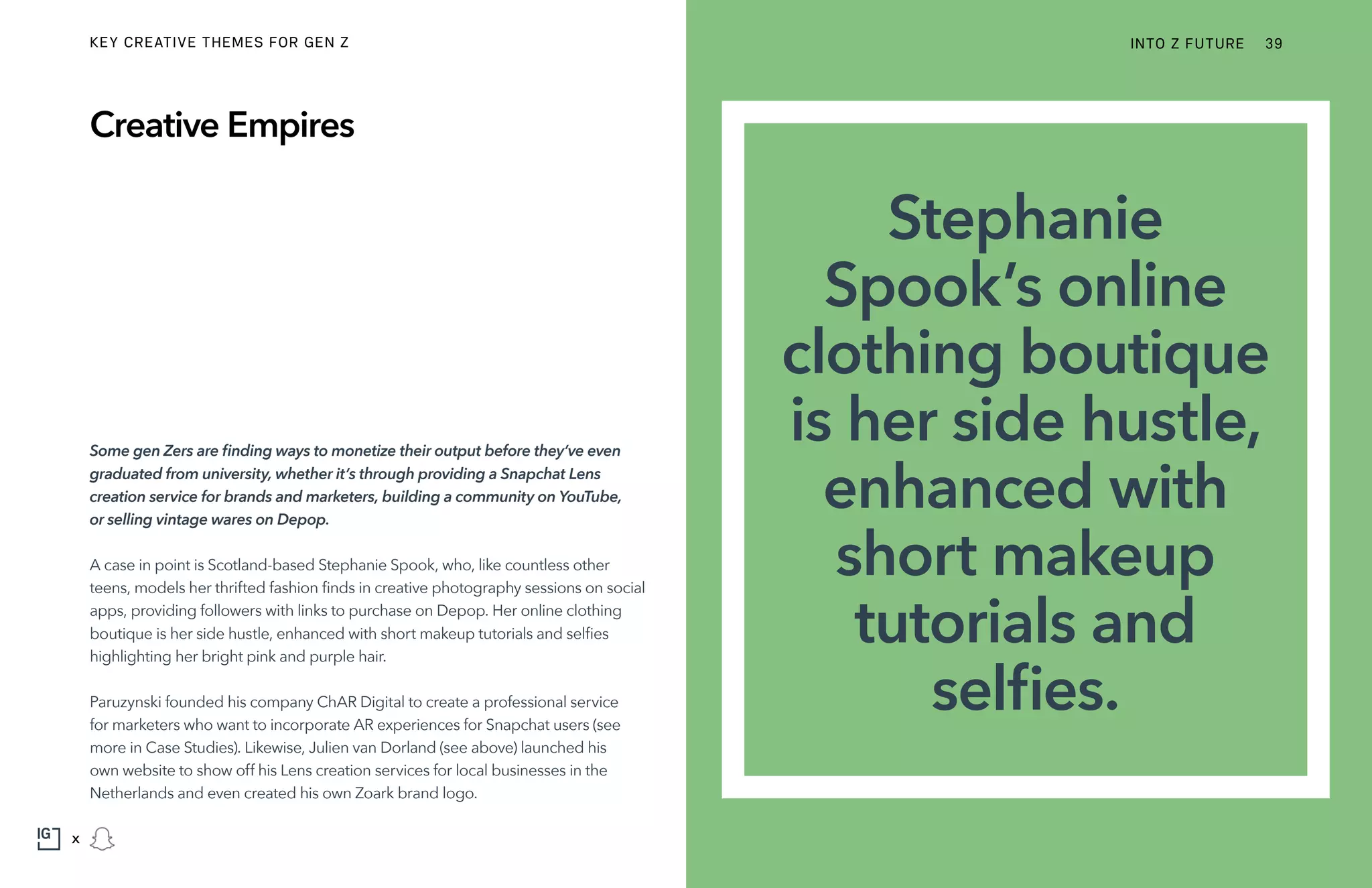 Some gen Zers are finding ways to monetize their output before they’ve even
graduated from university, whether it’s through providing a Snapchat Lens
creation service for brands and marketers, building a community on YouTube,
or selling vintage wares on Depop.
A case in point is Scotland-based Stephanie Spook, who, like countless other
teens, models her thrifted fashion finds in creative photography sessions on social
apps, providing followers with links to purchase on Depop. Her online clothing
boutique is her side hustle, enhanced with short makeup tutorials and selfies
highlighting her bright pink and purple hair.
Paruzynski founded his company ChAR Digital to create a professional service
for marketers who want to incorporate AR experiences for Snapchat users (see
more in Case Studies). Likewise, Julien van Dorland (see above) launched his
own website to show off his Lens creation services for local businesses in the
Netherlands and even created his own Zoark brand logo.
Creative Empires
Stephanie
Spook’s online
clothing boutique
is her side hustle,
enhanced with
short makeup
tutorials and
selfies.
INTO Z FUTURE 39
x
KEY CREATIVE THEMES FOR GEN Z
 