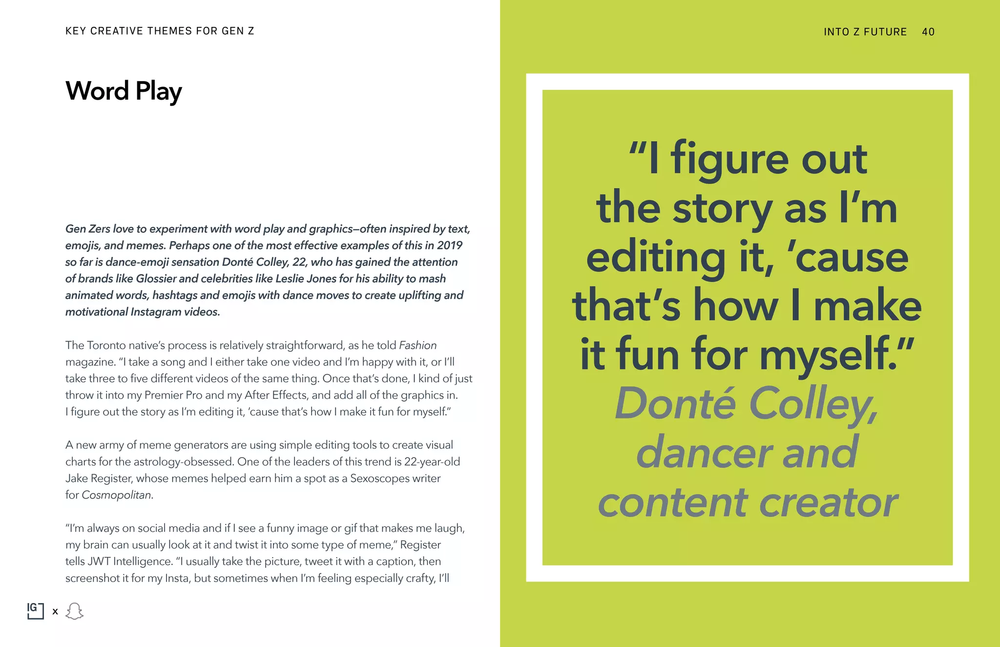 Gen Zers love to experiment with word play and graphics—often inspired by text,
emojis, and memes. Perhaps one of the most effective examples of this in 2019
so far is dance-emoji sensation Donté Colley, 22, who has gained the attention
of brands like Glossier and celebrities like Leslie Jones for his ability to mash
animated words, hashtags and emojis with dance moves to create uplifting and
motivational Instagram videos.
The Toronto native’s process is relatively straightforward, as he told Fashion
magazine. “I take a song and I either take one video and I’m happy with it, or I’ll
take three to five different videos of the same thing. Once that’s done, I kind of just
throw it into my Premier Pro and my After Effects, and add all of the graphics in.
I figure out the story as I’m editing it, ’cause that’s how I make it fun for myself.”
A new army of meme generators are using simple editing tools to create visual
charts for the astrology-obsessed. One of the leaders of this trend is 22-year-old
Jake Register, whose memes helped earn him a spot as a Sexoscopes writer
for Cosmopolitan.
“I’m always on social media and if I see a funny image or gif that makes me laugh,
my brain can usually look at it and twist it into some type of meme,” Register
tells JWT Intelligence. “I usually take the picture, tweet it with a caption, then
screenshot it for my Insta, but sometimes when I’m feeling especially crafty, I’ll
Word Play
“I figure out
the story as I’m
editing it, ’cause
that’s how I make
it fun for myself.”
Donté Colley,
dancer and
content creator
INTO Z FUTURE 40
x
KEY CREATIVE THEMES FOR GEN Z
 