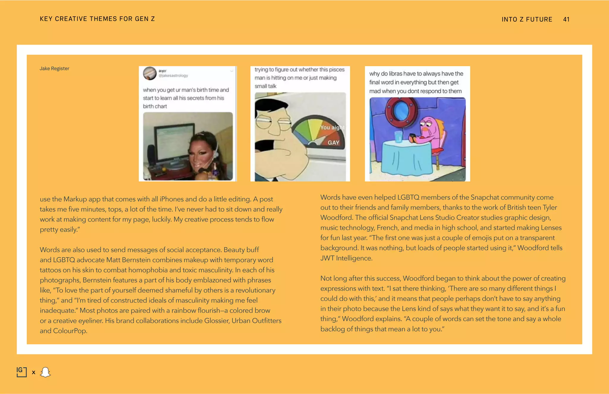 Words have even helped LGBTQ members of the Snapchat community come
out to their friends and family members, thanks to the work of British teen Tyler
Woodford. The official Snapchat Lens Studio Creator studies graphic design,
music technology, French, and media in high school, and started making Lenses
for fun last year. “The first one was just a couple of emojis put on a transparent
background. It was nothing, but loads of people started using it,” Woodford tells
JWT Intelligence.
Not long after this success, Woodford began to think about the power of creating
expressions with text. “I sat there thinking, ‘There are so many different things I
could do with this,’ and it means that people perhaps don’t have to say anything
in their photo because the Lens kind of says what they want it to say, and it’s a fun
thing,” Woodford explains. “A couple of words can set the tone and say a whole
backlog of things that mean a lot to you.”
use the Markup app that comes with all iPhones and do a little editing. A post
takes me five minutes, tops, a lot of the time. I’ve never had to sit down and really
work at making content for my page, luckily. My creative process tends to flow
pretty easily.”
Words are also used to send messages of social acceptance. Beauty buff
and LGBTQ advocate Matt Bernstein combines makeup with temporary word
tattoos on his skin to combat homophobia and toxic masculinity. In each of his
photographs, Bernstein features a part of his body emblazoned with phrases
like, “To love the part of yourself deemed shameful by others is a revolutionary
thing,” and “I’m tired of constructed ideals of masculinity making me feel
inadequate.” Most photos are paired with a rainbow flourish—a colored brow
or a creative eyeliner. His brand collaborations include Glossier, Urban Outfitters
and ColourPop.
Jake Register
INTO Z FUTURE 41
x
KEY CREATIVE THEMES FOR GEN Z
 