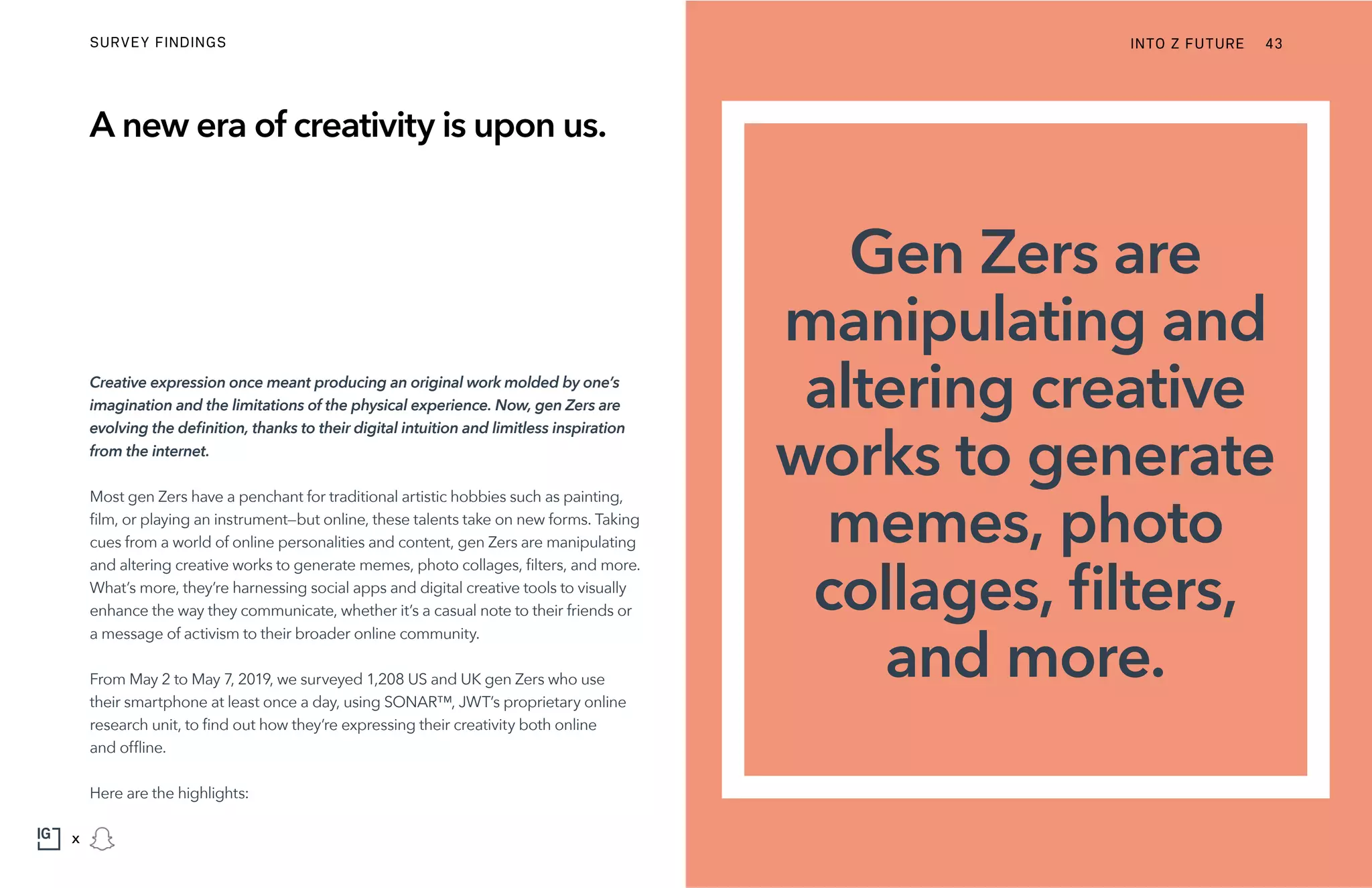 Gen Zers are
manipulating and
altering creative
works to generate
memes, photo
collages, filters,
and more.
INTO Z FUTURESURVEY FINDINGS 43
x
Creative expression once meant producing an original work molded by one’s
imagination and the limitations of the physical experience. Now, gen Zers are
evolving the definition, thanks to their digital intuition and limitless inspiration
from the internet.
Most gen Zers have a penchant for traditional artistic hobbies such as painting,
film, or playing an instrument—but online, these talents take on new forms. Taking
cues from a world of online personalities and content, gen Zers are manipulating
and altering creative works to generate memes, photo collages, filters, and more.
What’s more, they’re harnessing social apps and digital creative tools to visually
enhance the way they communicate, whether it’s a casual note to their friends or
a message of activism to their broader online community.
From May 2 to May 7, 2019, we surveyed 1,208 US and UK gen Zers who use
their smartphone at least once a day, using SONAR™, JWT’s proprietary online
research unit, to find out how they’re expressing their creativity both online
and offline.
Here are the highlights:
A new era of creativity is upon us.
 