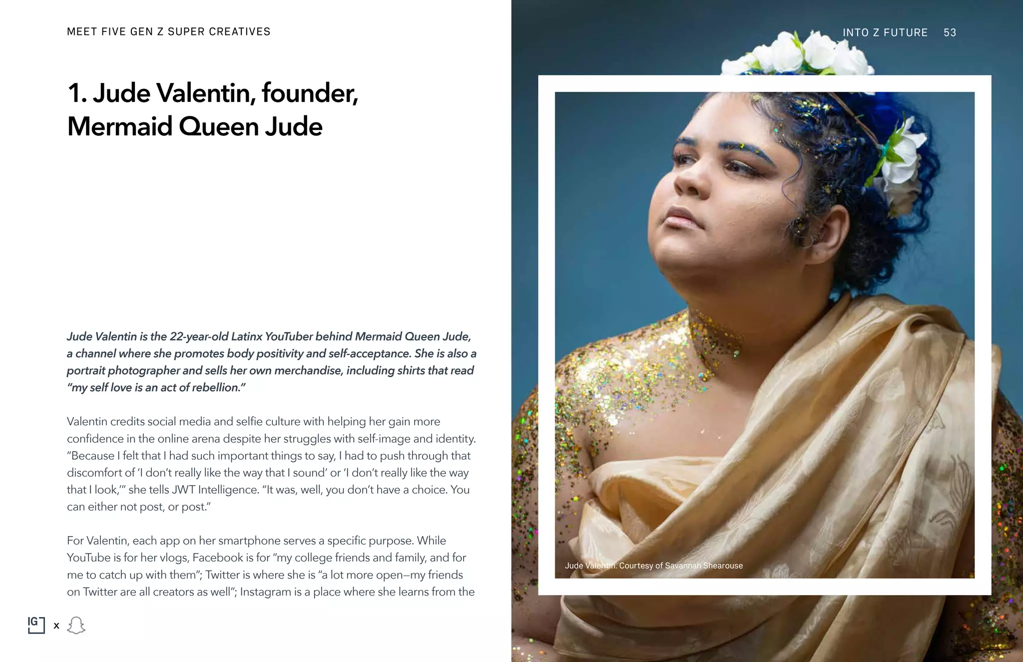 1. Jude Valentin, founder,
Mermaid Queen Jude
Jude Valentin is the 22-year-old Latinx YouTuber behind Mermaid Queen Jude,
a channel where she promotes body positivity and self-acceptance. She is also a
portrait photographer and sells her own merchandise, including shirts that read
“my self love is an act of rebellion.”
Valentin credits social media and selfie culture with helping her gain more
confidence in the online arena despite her struggles with self-image and identity.
“Because I felt that I had such important things to say, I had to push through that
discomfort of ‘I don’t really like the way that I sound’ or ‘I don’t really like the way
that I look,’” she tells JWT Intelligence. “It was, well, you don’t have a choice. You
can either not post, or post.”
For Valentin, each app on her smartphone serves a specific purpose. While
YouTube is for her vlogs, Facebook is for “my college friends and family, and for
me to catch up with them”; Twitter is where she is “a lot more open—my friends
on Twitter are all creators as well”; Instagram is a place where she learns from the
Jude Valentin. Courtesy of Savannah Shearouse
INTO Z FUTUREMEET FIVE GEN Z SUPER CREATIVES 53
x
 