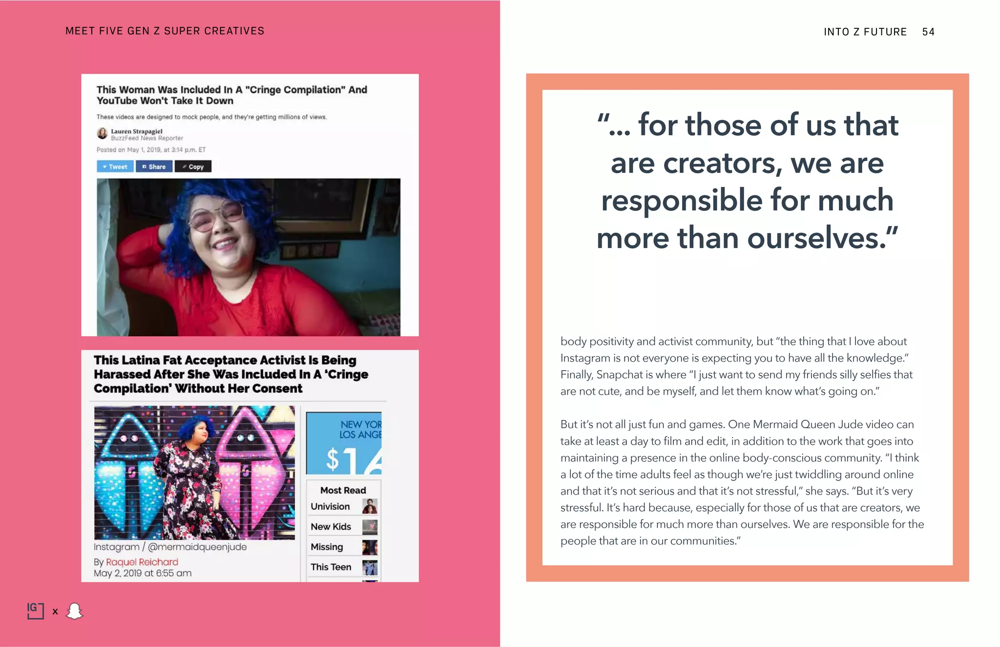 body positivity and activist community, but “the thing that I love about
Instagram is not everyone is expecting you to have all the knowledge.”
Finally, Snapchat is where “I just want to send my friends silly selfies that
are not cute, and be myself, and let them know what’s going on.”
But it’s not all just fun and games. One Mermaid Queen Jude video can
take at least a day to film and edit, in addition to the work that goes into
maintaining a presence in the online body-conscious community. “I think
a lot of the time adults feel as though we’re just twiddling around online
and that it’s not serious and that it’s not stressful,” she says. “But it’s very
stressful. It’s hard because, especially for those of us that are creators, we
are responsible for much more than ourselves. We are responsible for the
people that are in our communities.”
“... for those of us that
are creators, we are
responsible for much
more than ourselves.”
INTO Z FUTURE 54
x
MEET FIVE GEN Z SUPER CREATIVES
 