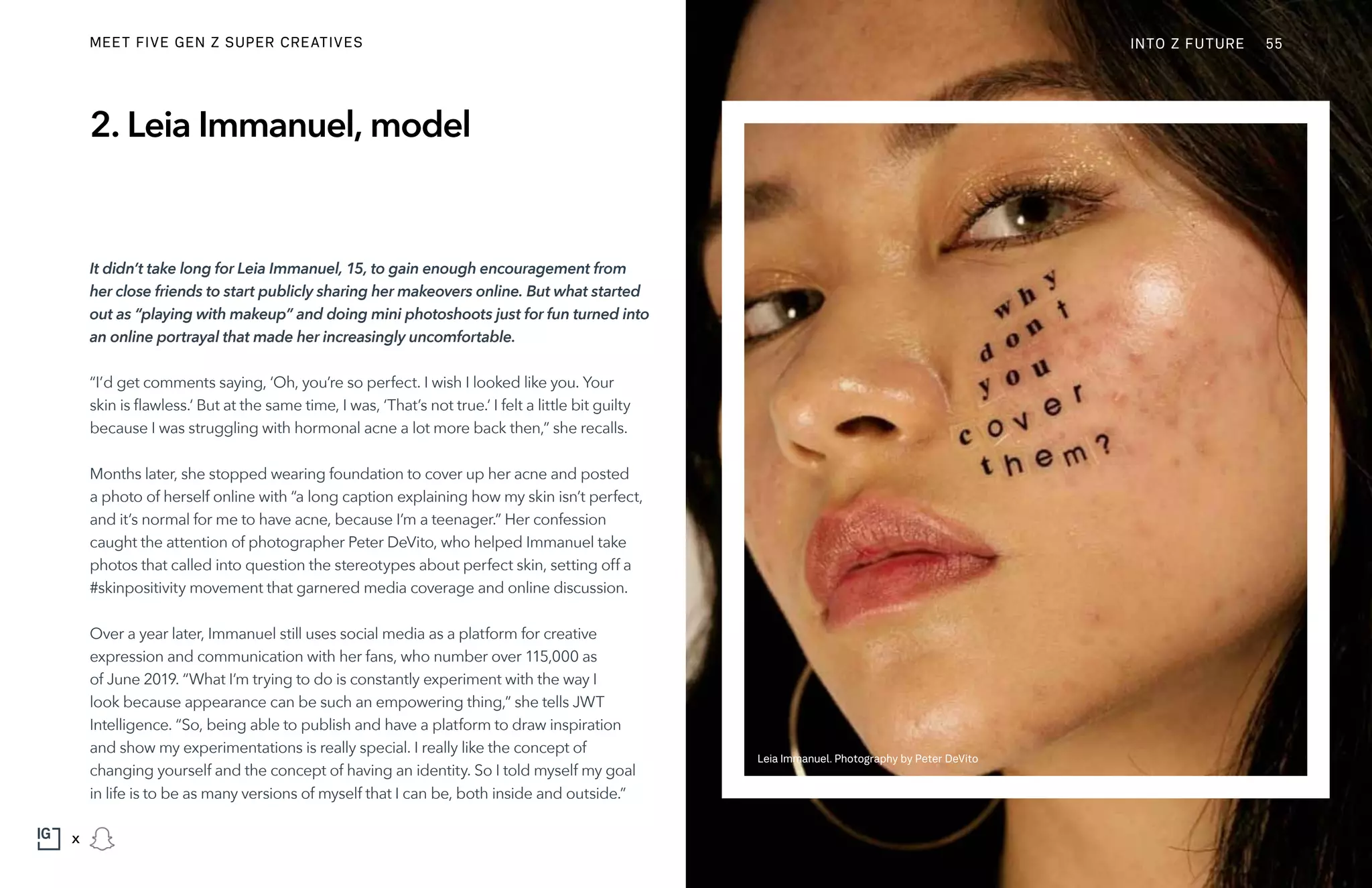 2. Leia Immanuel, model
It didn’t take long for Leia Immanuel, 15, to gain enough encouragement from
her close friends to start publicly sharing her makeovers online. But what started
out as “playing with makeup” and doing mini photoshoots just for fun turned into
an online portrayal that made her increasingly uncomfortable.
“I’d get comments saying, ‘Oh, you’re so perfect. I wish I looked like you. Your
skin is flawless.‘ But at the same time, I was, ‘That’s not true.‘ I felt a little bit guilty
because I was struggling with hormonal acne a lot more back then,” she recalls.
Months later, she stopped wearing foundation to cover up her acne and posted
a photo of herself online with “a long caption explaining how my skin isn’t perfect,
and it’s normal for me to have acne, because I’m a teenager.” Her confession
caught the attention of photographer Peter DeVito, who helped Immanuel take
photos that called into question the stereotypes about perfect skin, setting off a
#skinpositivity movement that garnered media coverage and online discussion.
Over a year later, Immanuel still uses social media as a platform for creative
expression and communication with her fans, who number over 115,000 as
of June 2019. “What I’m trying to do is constantly experiment with the way I
look because appearance can be such an empowering thing,” she tells JWT
Intelligence. “So, being able to publish and have a platform to draw inspiration
and show my experimentations is really special. I really like the concept of
changing yourself and the concept of having an identity. So I told myself my goal
in life is to be as many versions of myself that I can be, both inside and outside.”
Leia Immanuel. Photography by Peter DeVito
INTO Z FUTURE 55
x
MEET FIVE GEN Z SUPER CREATIVES
 
