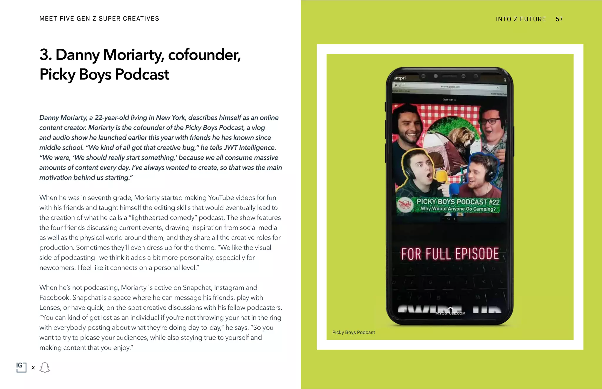3. Danny Moriarty, cofounder,
Picky Boys Podcast
Danny Moriarty, a 22-year-old living in New York, describes himself as an online
content creator. Moriarty is the cofounder of the Picky Boys Podcast, a vlog
and audio show he launched earlier this year with friends he has known since
middle school. “We kind of all got that creative bug,” he tells JWT Intelligence.
“We were, ‘We should really start something,’ because we all consume massive
amounts of content every day. I’ve always wanted to create, so that was the main
motivation behind us starting.”
When he was in seventh grade, Moriarty started making YouTube videos for fun
with his friends and taught himself the editing skills that would eventually lead to
the creation of what he calls a “lighthearted comedy” podcast. The show features
the four friends discussing current events, drawing inspiration from social media
as well as the physical world around them, and they share all the creative roles for
production. Sometimes they’ll even dress up for the theme. “We like the visual
side of podcasting—we think it adds a bit more personality, especially for
newcomers. I feel like it connects on a personal level.”
When he’s not podcasting, Moriarty is active on Snapchat, Instagram and
Facebook. Snapchat is a space where he can message his friends, play with
Lenses, or have quick, on-the-spot creative discussions with his fellow podcasters.
“You can kind of get lost as an individual if you’re not throwing your hat in the ring
with everybody posting about what they’re doing day-to-day,” he says. “So you
want to try to please your audiences, while also staying true to yourself and
making content that you enjoy.”
Picky Boys Podcast
INTO Z FUTURE 57
x
MEET FIVE GEN Z SUPER CREATIVES
 