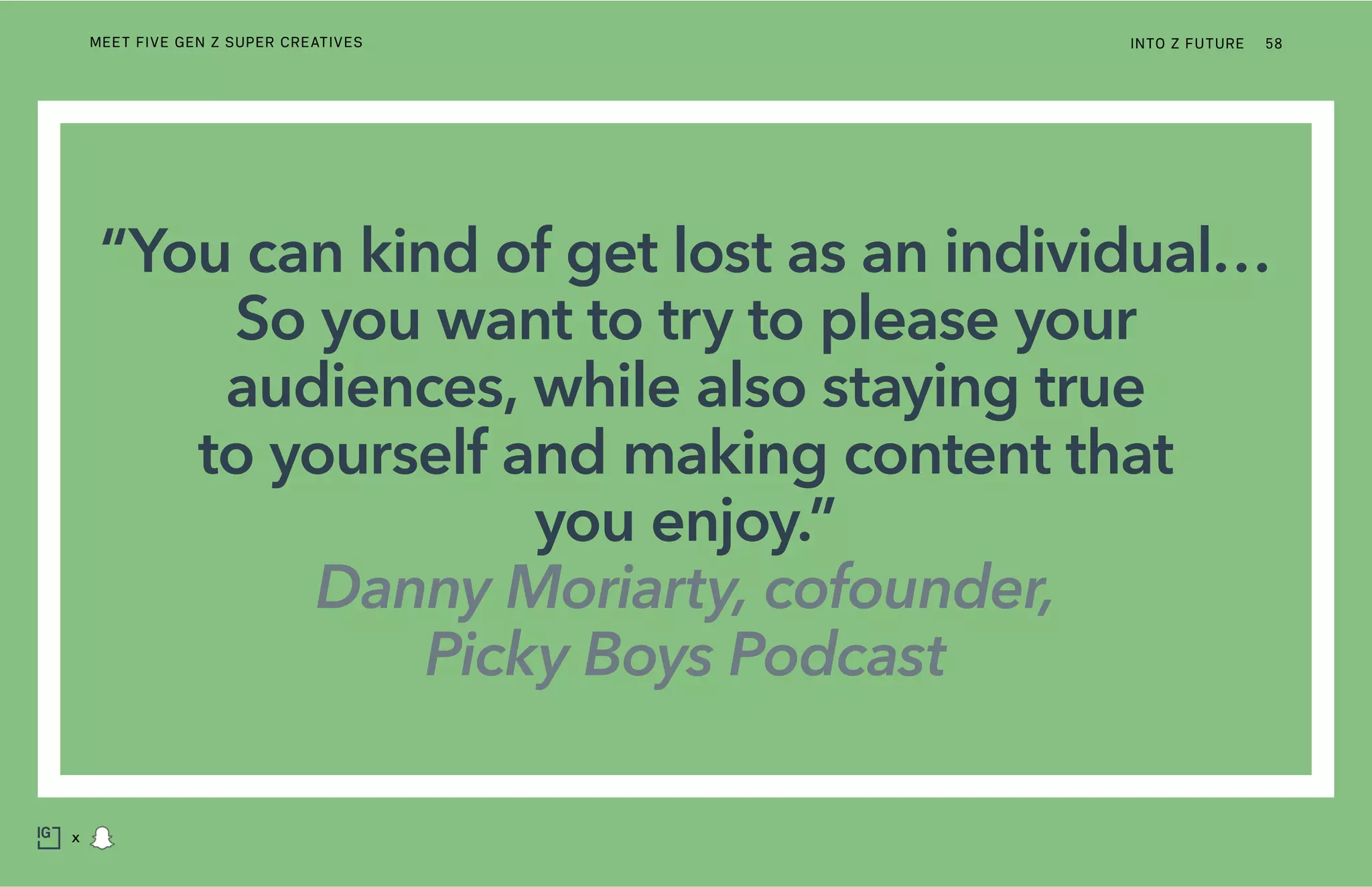 “You can kind of get lost as an individual…
So you want to try to please your
audiences, while also staying true
to yourself and making content that
you enjoy.”
Danny Moriarty, cofounder,
Picky Boys Podcast
INTO Z FUTURE 58
x
MEET FIVE GEN Z SUPER CREATIVES
 