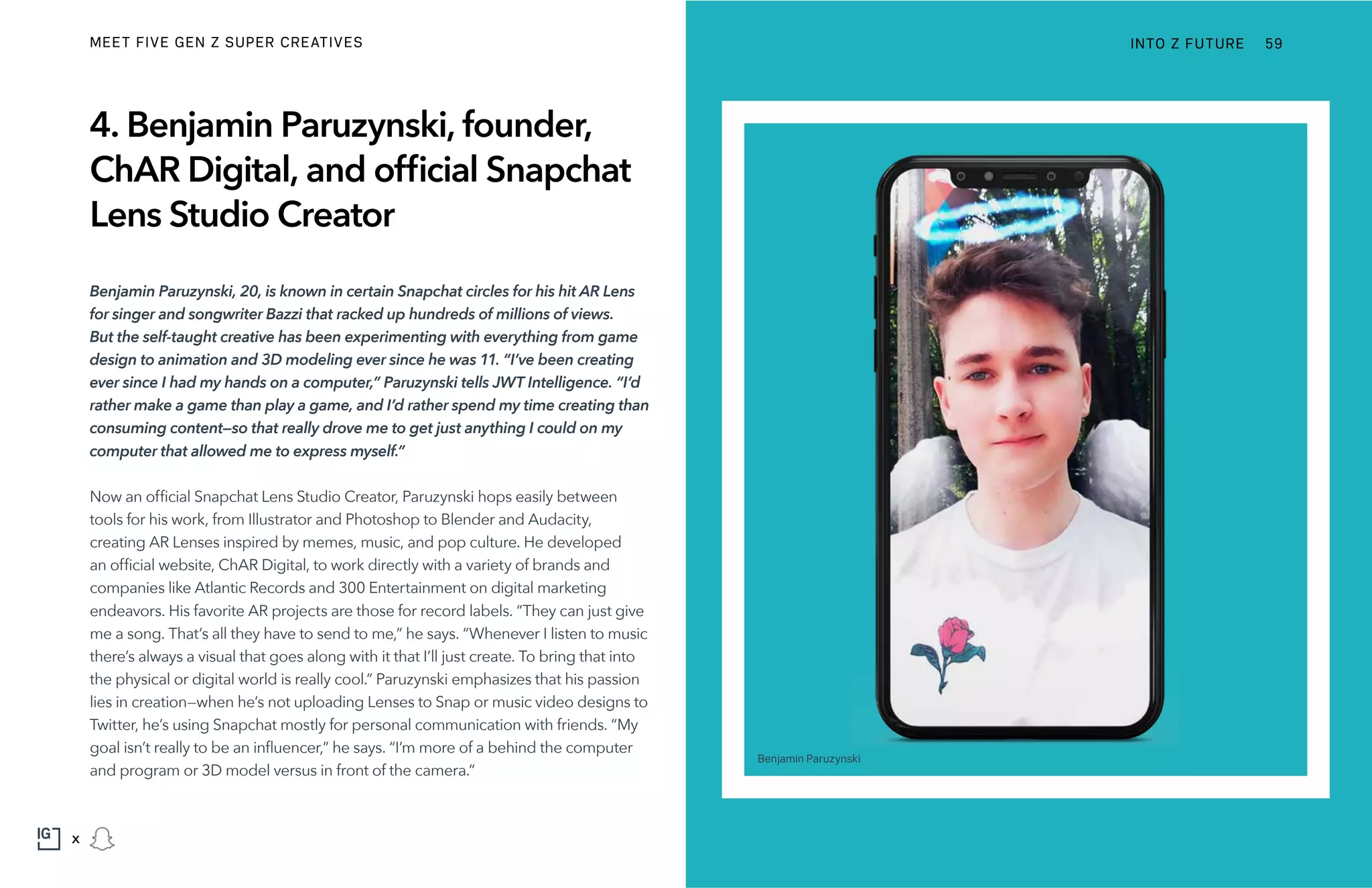 4. Benjamin Paruzynski, founder,
ChAR Digital, and official Snapchat
Lens Studio Creator
Benjamin Paruzynski, 20, is known in certain Snapchat circles for his hit AR Lens
for singer and songwriter Bazzi that racked up hundreds of millions of views.
But the self-taught creative has been experimenting with everything from game
design to animation and 3D modeling ever since he was 11. “I’ve been creating
ever since I had my hands on a computer,” Paruzynski tells JWT Intelligence. “I’d
rather make a game than play a game, and I’d rather spend my time creating than
consuming content—so that really drove me to get just anything I could on my
computer that allowed me to express myself.”
Now an official Snapchat Lens Studio Creator, Paruzynski hops easily between
tools for his work, from Illustrator and Photoshop to Blender and Audacity,
creating AR Lenses inspired by memes, music, and pop culture. He developed
an official website, ChAR Digital, to work directly with a variety of brands and
companies like Atlantic Records and 300 Entertainment on digital marketing
endeavors. His favorite AR projects are those for record labels. “They can just give
me a song. That’s all they have to send to me,” he says. “Whenever I listen to music
there’s always a visual that goes along with it that I’ll just create. To bring that into
the physical or digital world is really cool.” Paruzynski emphasizes that his passion
lies in creation—when he’s not uploading Lenses to Snap or music video designs to
Twitter, he’s using Snapchat mostly for personal communication with friends. “My
goal isn’t really to be an influencer,” he says. “I’m more of a behind the computer
and program or 3D model versus in front of the camera.”
Benjamin Paruzynski
INTO Z FUTURE 59
x
MEET FIVE GEN Z SUPER CREATIVES
 