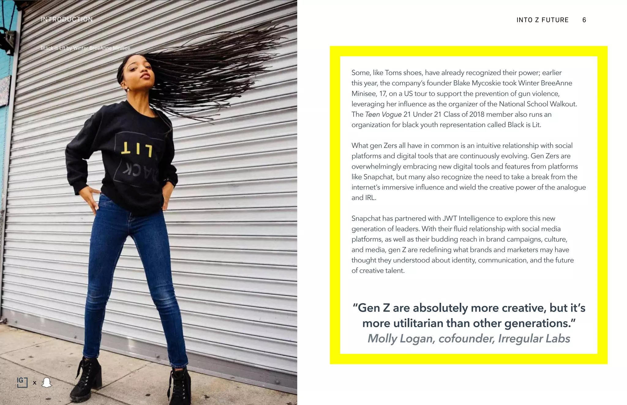 Some, like Toms shoes, have already recognized their power; earlier
this year, the company’s founder Blake Mycoskie took Winter BreeAnne
Minisee, 17, on a US tour to support the prevention of gun violence,
leveraging her influence as the organizer of the National School Walkout.
The Teen Vogue 21 Under 21 Class of 2018 member also runs an
organization for black youth representation called Black is Lit.
What gen Zers all have in common is an intuitive relationship with social
platforms and digital tools that are continuously evolving. Gen Zers are
overwhelmingly embracing new digital tools and features from platforms
like Snapchat, but many also recognize the need to take a break from the
internet’s immersive influence and wield the creative power of the analogue
and IRL.
Snapchat has partnered with JWT Intelligence to explore this new
generation of leaders. With their fluid relationship with social media
platforms, as well as their budding reach in brand campaigns, culture,
and media, gen Z are redefining what brands and marketers may have
thought they understood about identity, communication, and the future
of creative talent.
“Gen Z are absolutely more creative, but it’s
more utilitarian than other generations.”
Molly Logan, cofounder, Irregular Labs
Black is Lit by Winter BreeAnne Minisee
INTO Z FUTUREINTRODUCTION 6
x
 