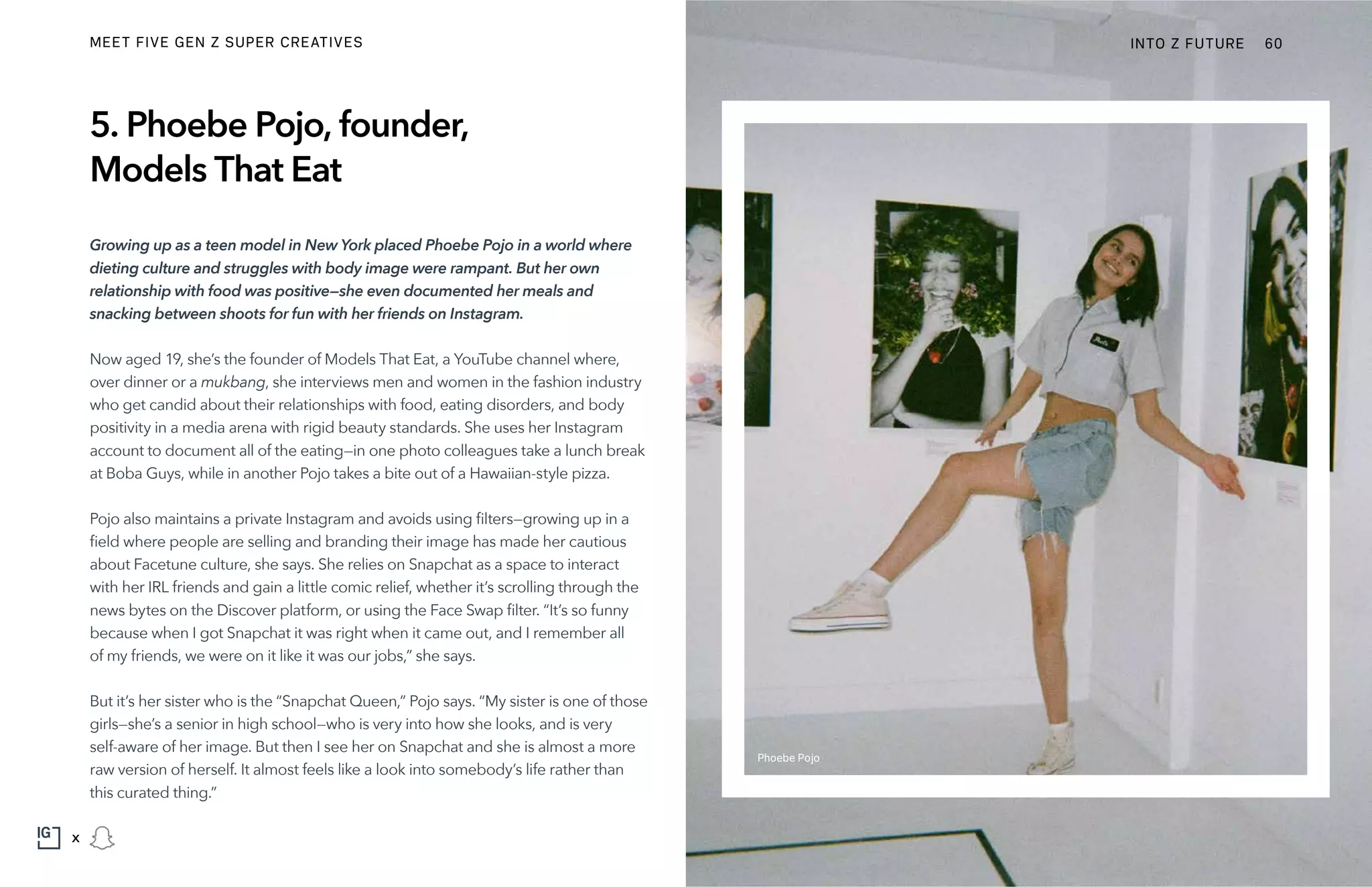 5. Phoebe Pojo, founder,
Models That Eat
Growing up as a teen model in New York placed Phoebe Pojo in a world where
dieting culture and struggles with body image were rampant. But her own
relationship with food was positive—she even documented her meals and
snacking between shoots for fun with her friends on Instagram.
Now aged 19, she’s the founder of Models That Eat, a YouTube channel where,
over dinner or a mukbang, she interviews men and women in the fashion industry
who get candid about their relationships with food, eating disorders, and body
positivity in a media arena with rigid beauty standards. She uses her Instagram
account to document all of the eating—in one photo colleagues take a lunch break
at Boba Guys, while in another Pojo takes a bite out of a Hawaiian-style pizza.
Pojo also maintains a private Instagram and avoids using filters—growing up in a
field where people are selling and branding their image has made her cautious
about Facetune culture, she says. She relies on Snapchat as a space to interact
with her IRL friends and gain a little comic relief, whether it’s scrolling through the
news bytes on the Discover platform, or using the Face Swap filter. “It’s so funny
because when I got Snapchat it was right when it came out, and I remember all
of my friends, we were on it like it was our jobs,” she says.
But it’s her sister who is the “Snapchat Queen,” Pojo says. “My sister is one of those
girls—she’s a senior in high school—who is very into how she looks, and is very
self-aware of her image. But then I see her on Snapchat and she is almost a more
raw version of herself. It almost feels like a look into somebody’s life rather than
this curated thing.”
Phoebe Pojo
INTO Z FUTURE 60
x
MEET FIVE GEN Z SUPER CREATIVES
 