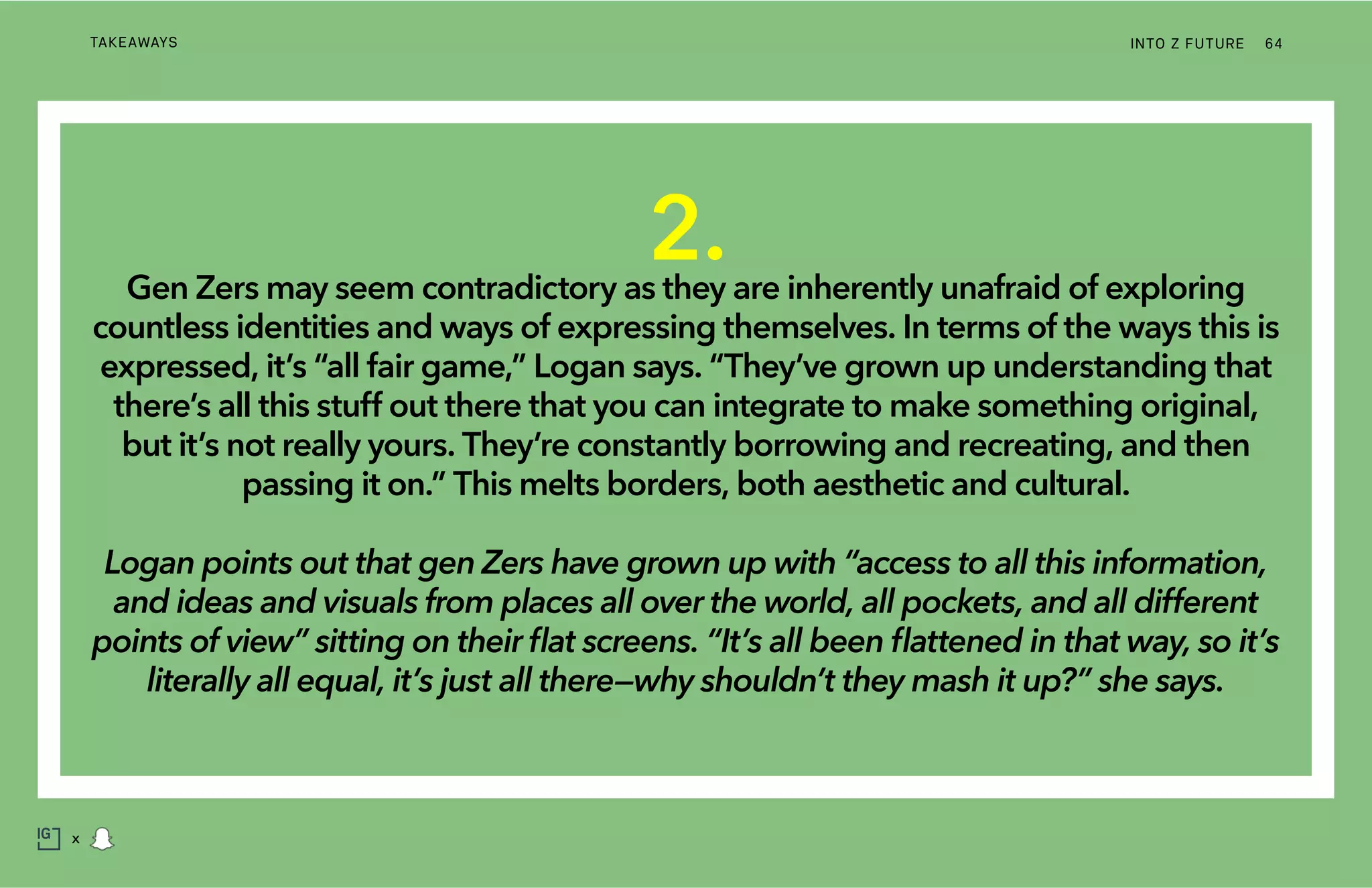 INTO Z FUTURETAKEAWAYS 64
x
2.Gen Zers may seem contradictory as they are inherently unafraid of exploring
countless identities and ways of expressing themselves. In terms of the ways this is
expressed, it’s “all fair game,” Logan says. “They’ve grown up understanding that
there’s all this stuff out there that you can integrate to make something original,
but it’s not really yours. They’re constantly borrowing and recreating, and then
passing it on.” This melts borders, both aesthetic and cultural.
Logan points out that gen Zers have grown up with “access to all this information,
and ideas and visuals from places all over the world, all pockets, and all different
points of view” sitting on their flat screens. “It’s all been flattened in that way, so it’s
literally all equal, it’s just all there—why shouldn’t they mash it up?” she says.
 