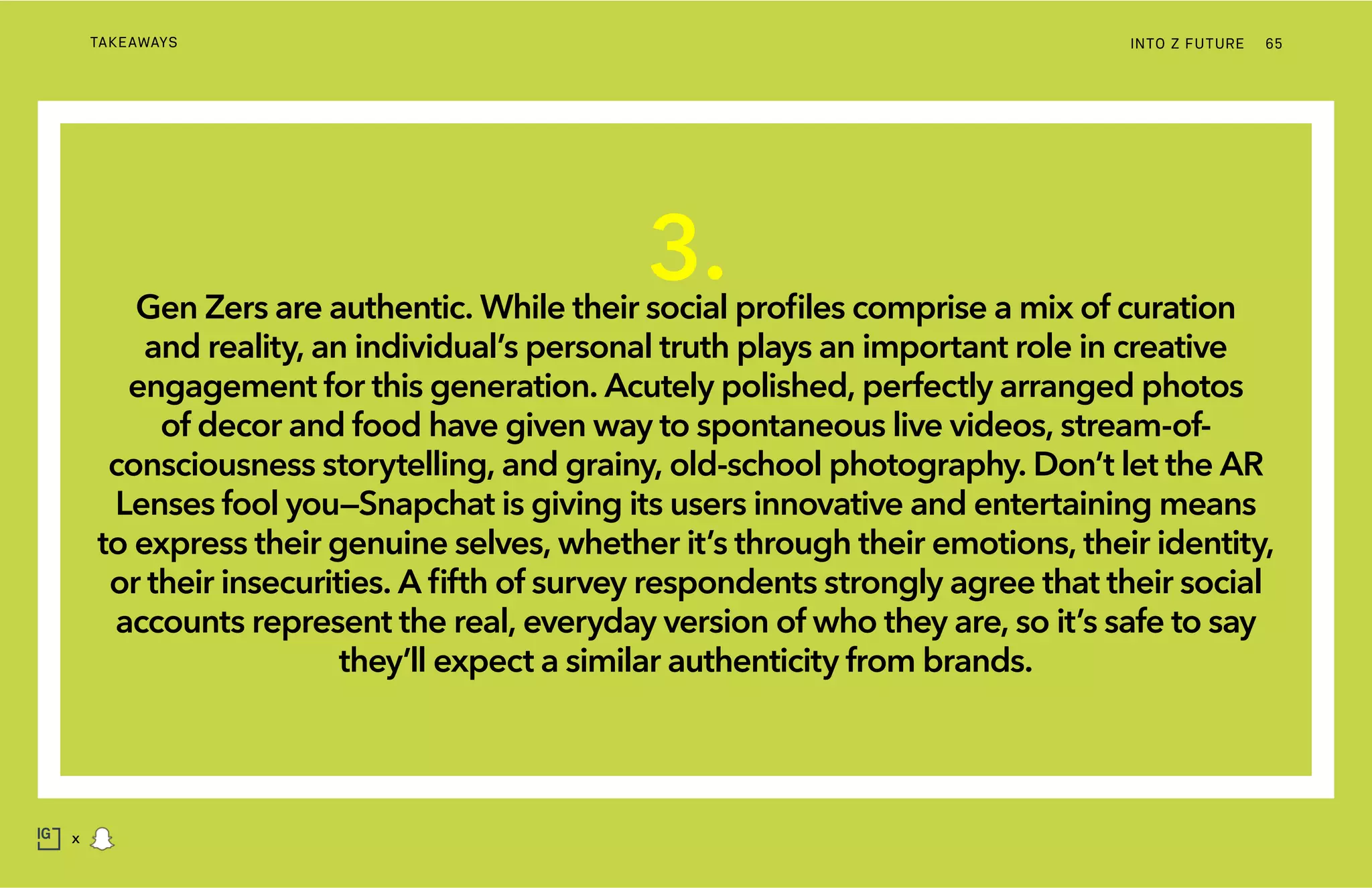 INTO Z FUTURETAKEAWAYS 65
x
3.Gen Zers are authentic. While their social profiles comprise a mix of curation
and reality, an individual’s personal truth plays an important role in creative
engagement for this generation. Acutely polished, perfectly arranged photos
of decor and food have given way to spontaneous live videos, stream-of-
consciousness storytelling, and grainy, old-school photography. Don’t let the AR
Lenses fool you—Snapchat is giving its users innovative and entertaining means
to express their genuine selves, whether it’s through their emotions, their identity,
or their insecurities. A fifth of survey respondents strongly agree that their social
accounts represent the real, everyday version of who they are, so it’s safe to say
they’ll expect a similar authenticity from brands.
 