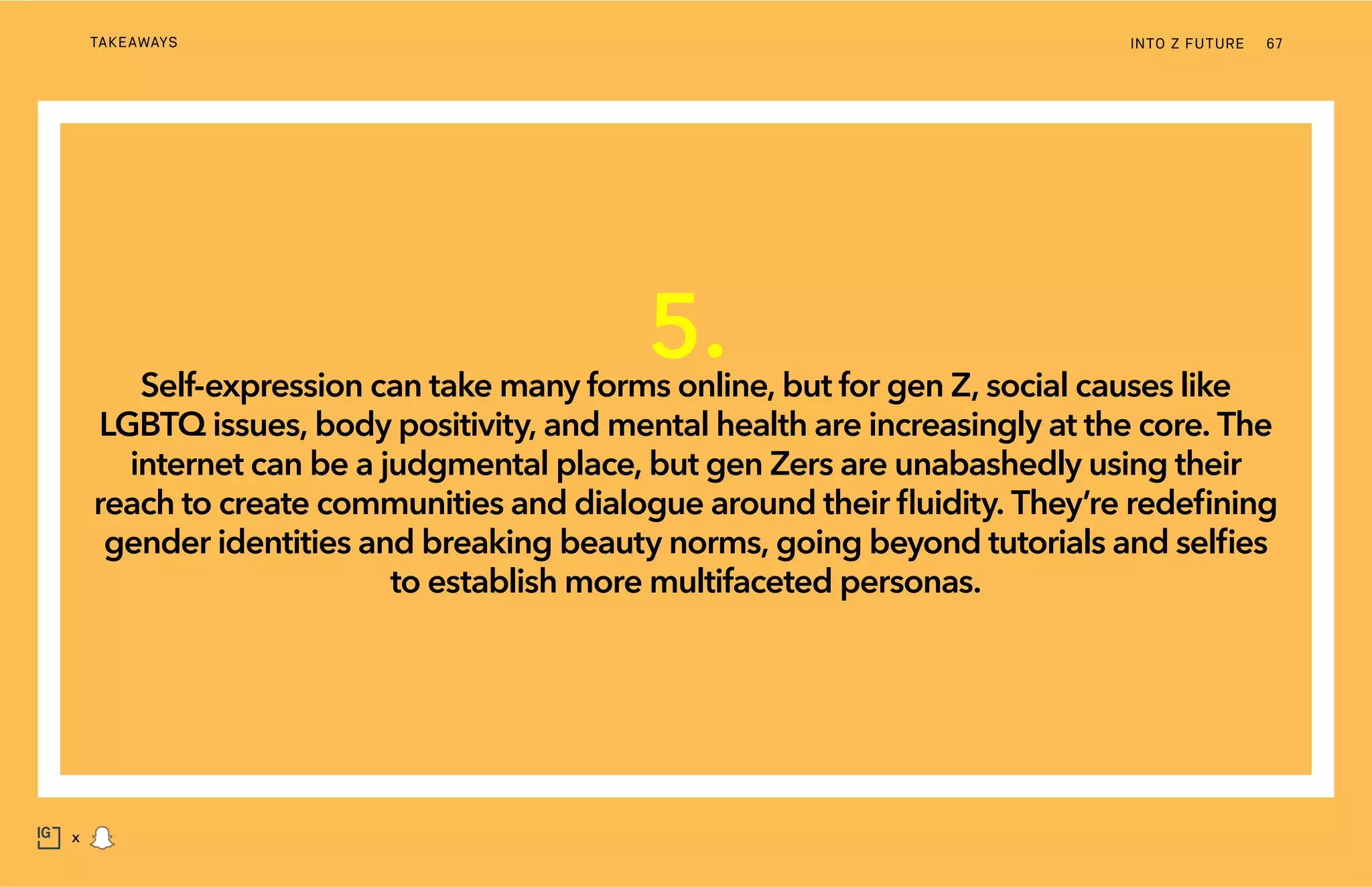 INTO Z FUTURETAKEAWAYS 67
x
5.Self-expression can take many forms online, but for gen Z, social causes like
LGBTQ issues, body positivity, and mental health are increasingly at the core. The
internet can be a judgmental place, but gen Zers are unabashedly using their
reach to create communities and dialogue around their fluidity. They’re redefining
gender identities and breaking beauty norms, going beyond tutorials and selfies
to establish more multifaceted personas.
 