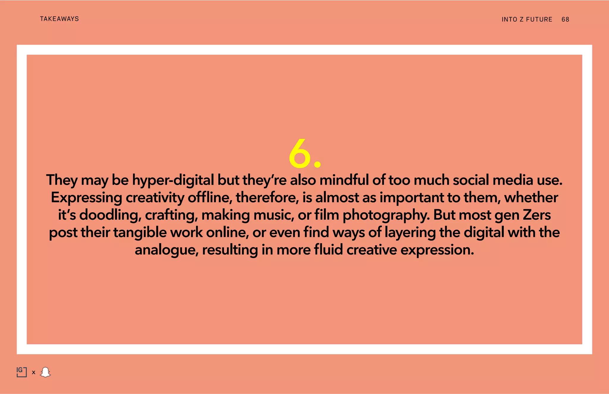 INTO Z FUTURETAKEAWAYS 68
x
6.They may be hyper-digital but they’re also mindful of too much social media use.
Expressing creativity offline, therefore, is almost as important to them, whether
it’s doodling, crafting, making music, or film photography. But most gen Zers
post their tangible work online, or even find ways of layering the digital with the
analogue, resulting in more fluid creative expression.
 