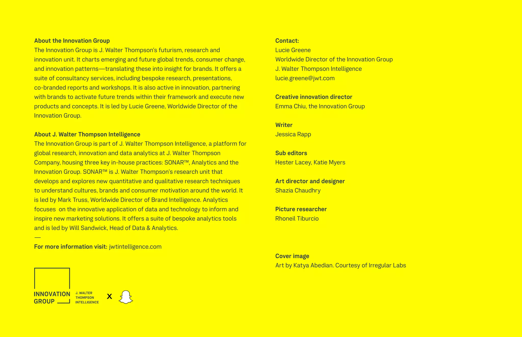 About the Innovation Group
The Innovation Group is J. Walter Thompson’s futurism, research and
innovation unit. It charts emerging and future global trends, consumer change,
and innovation patterns—translating these into insight for brands. It offers a
suite of consultancy services, including bespoke research, presentations,
co-branded reports and workshops. It is also active in innovation, partnering
with brands to activate future trends within their framework and execute new
products and concepts. It is led by Lucie Greene, Worldwide Director of the
Innovation Group.
About J. Walter Thompson Intelligence
The Innovation Group is part of J. Walter Thompson Intelligence, a platform for
global research, innovation and data analytics at J. Walter Thompson
Company, housing three key in-house practices: SONAR™, Analytics and the
Innovation Group. SONAR™ is J. Walter Thompson’s research unit that
develops and explores new quantitative and qualitative research techniques
to understand cultures, brands and consumer motivation around the world. It
is led by Mark Truss, Worldwide Director of Brand Intelligence. Analytics
focuses on the innovative application of data and technology to inform and
inspire new marketing solutions. It offers a suite of bespoke analytics tools
and is led by Will Sandwick, Head of Data & Analytics.
—
For more information visit: jwtintelligence.com
Contact:
Lucie Greene
Worldwide Director of the Innovation Group
J. Walter Thompson Intelligence
lucie.greene@jwt.com
Creative innovation director
Emma Chiu, the Innovation Group
Writer
Jessica Rapp
Sub editors
Hester Lacey, Katie Myers
Art director and designer
Shazia Chaudhry
Picture researcher
Rhoneil Tiburcio
Cover image
Art by Katya Abedian. Courtesy of Irregular Labs
x
 