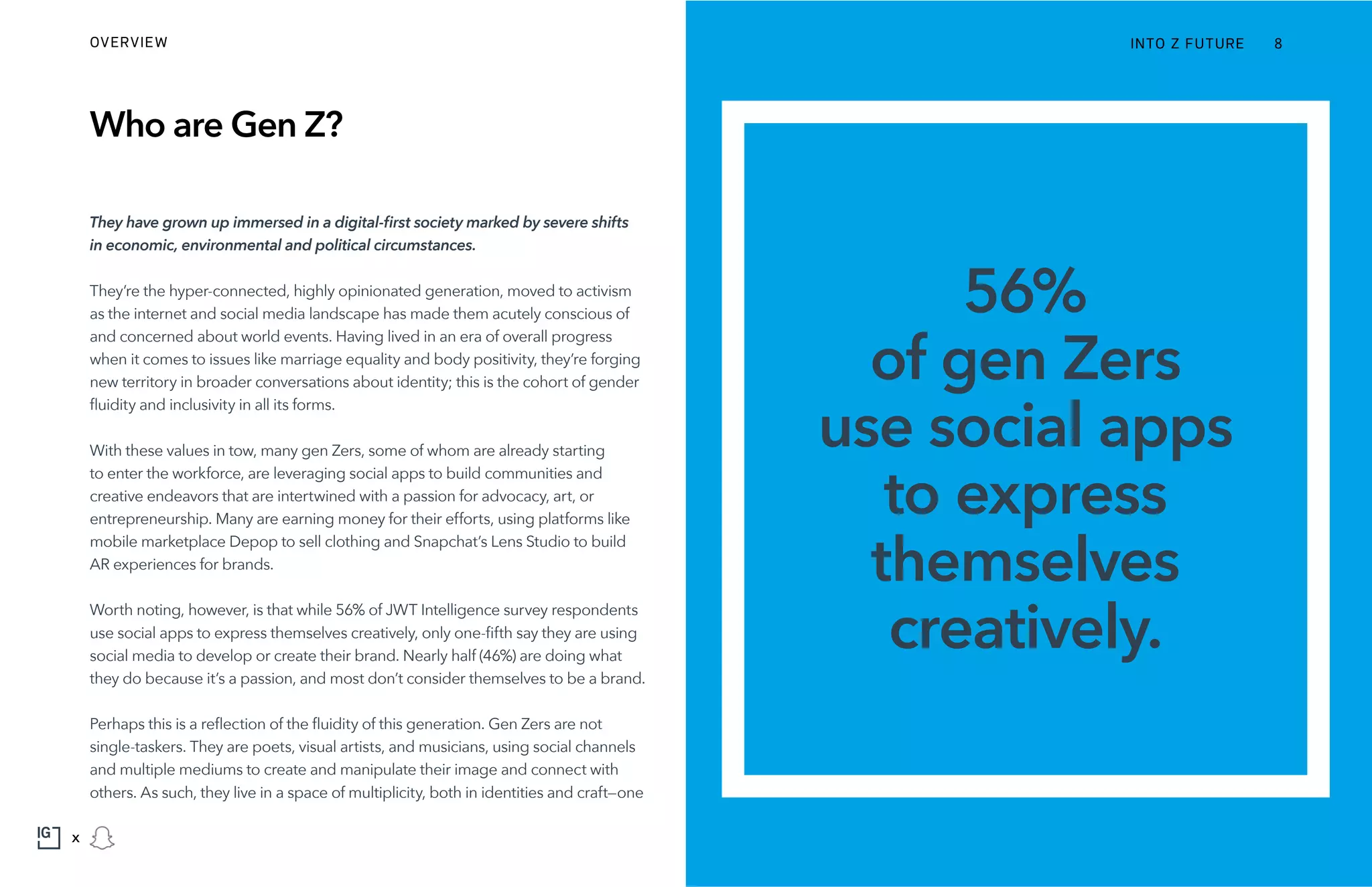 Who are Gen Z?
They have grown up immersed in a digital-first society marked by severe shifts
in economic, environmental and political circumstances.
They’re the hyper-connected, highly opinionated generation, moved to activism
as the internet and social media landscape has made them acutely conscious of
and concerned about world events. Having lived in an era of overall progress
when it comes to issues like marriage equality and body positivity, they’re forging
new territory in broader conversations about identity; this is the cohort of gender
fluidity and inclusivity in all its forms.
With these values in tow, many gen Zers, some of whom are already starting
to enter the workforce, are leveraging social apps to build communities and
creative endeavors that are intertwined with a passion for advocacy, art, or
entrepreneurship. Many are earning money for their efforts, using platforms like
mobile marketplace Depop to sell clothing and Snapchat’s Lens Studio to build
AR experiences for brands.
Worth noting, however, is that while 56% of JWT Intelligence survey respondents
use social apps to express themselves creatively, only one-fifth say they are using
social media to develop or create their brand. Nearly half (46%) are doing what
they do because it’s a passion, and most don’t consider themselves to be a brand.
Perhaps this is a reflection of the fluidity of this generation. Gen Zers are not
single-taskers. They are poets, visual artists, and musicians, using social channels
and multiple mediums to create and manipulate their image and connect with
others. As such, they live in a space of multiplicity, both in identities and craft—one
56%
of gen Zers
use social apps
to express
themselves
creatively.
INTO Z FUTUREOVERVIEW 8
x
 