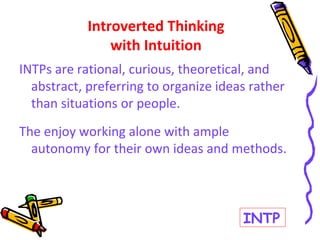 INTPs are rational, curious, theoretical, and
abstract, preferring to organize ideas rather
than situations or people.
The enjoy working alone with ample
autonomy for their own ideas and methods.
Introverted Thinking
with Intuition
INTP
 