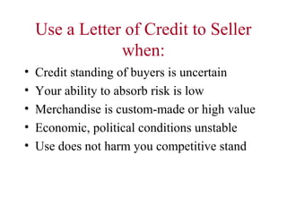 Use a Letter of Credit to Seller
when:
•
•
•
•
•

Credit standing of buyers is uncertain
Your ability to absorb risk is low
Merchandise is custom-made or high value
Economic, political conditions unstable
Use does not harm you competitive stand

 