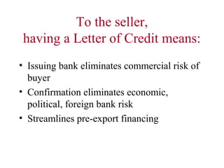 To the seller,
having a Letter of Credit means:
• Issuing bank eliminates commercial risk of
buyer
• Confirmation eliminates economic,
political, foreign bank risk
• Streamlines pre-export financing

 