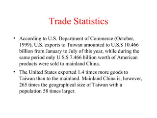 Trade Statistics
• According to U.S. Department of Commerce (October,
1999), U.S. exports to Taiwan amounted to U.S.$ 10.466
billion from January to July of this year, while during the
same period only U.S.$ 7.466 billion worth of American
products were sold to mainland China.
• The United States exported 1.4 times more goods to
Taiwan than to the mainland. Mainland China is, however,
265 times the geographical size of Taiwan with a
population 58 times larger.

 