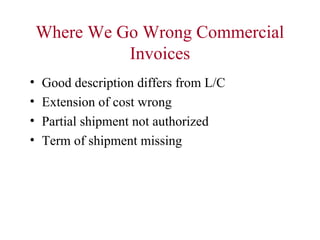 Where We Go Wrong Commercial
Invoices
•
•
•
•

Good description differs from L/C
Extension of cost wrong
Partial shipment not authorized
Term of shipment missing

 