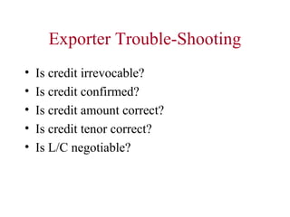 Exporter Trouble-Shooting
•
•
•
•
•

Is credit irrevocable?
Is credit confirmed?
Is credit amount correct?
Is credit tenor correct?
Is L/C negotiable?

 