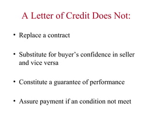 A Letter of Credit Does Not:
• Replace a contract
• Substitute for buyer’s confidence in seller
and vice versa
• Constitute a guarantee of performance
• Assure payment if an condition not meet

 
