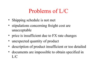 Problems of L/C
• Shipping schedule is not met
• stipulations concerning freight cost are
unacceptable
• price is insufficient due to FX rate changes
• unexpected quantity of product
• description of product insufficient or too detailed
• documents are impossible to obtain specified in
L/C

 