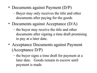 • Documents against Payment (D/P)
– Buyer may only receives the title and other
documents after paying for the goods

• Documents against Acceptance (D/A)
– the buyer may receive the title and other
documents after signing a time draft promising
to pay at a later date.

• Acceptance Documents against Payment
(Acceptance D/P)
– the buyer signs a time draft for payment at a
later date. Goods remain in escrow until
payment is made

 