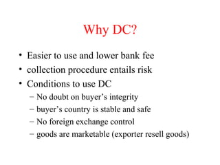 Why DC?
• Easier to use and lower bank fee
• collection procedure entails risk
• Conditions to use DC
–
–
–
–

No doubt on buyer’s integrity
buyer’s country is stable and safe
No foreign exchange control
goods are marketable (exporter resell goods)

 