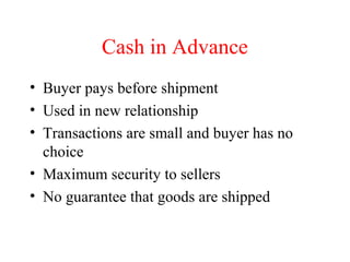 Cash in Advance
• Buyer pays before shipment
• Used in new relationship
• Transactions are small and buyer has no
choice
• Maximum security to sellers
• No guarantee that goods are shipped

 