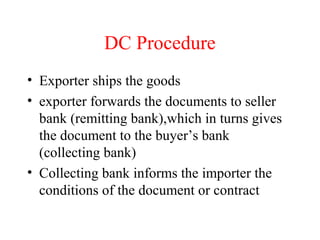 DC Procedure
• Exporter ships the goods
• exporter forwards the documents to seller
bank (remitting bank),which in turns gives
the document to the buyer’s bank
(collecting bank)
• Collecting bank informs the importer the
conditions of the document or contract

 