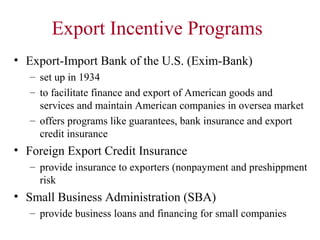 Export Incentive Programs
• Export-Import Bank of the U.S. (Exim-Bank)
– set up in 1934
– to facilitate finance and export of American goods and
services and maintain American companies in oversea market
– offers programs like guarantees, bank insurance and export
credit insurance

• Foreign Export Credit Insurance
– provide insurance to exporters (nonpayment and preshippment
risk

• Small Business Administration (SBA)
– provide business loans and financing for small companies

 