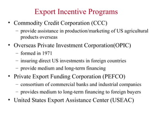 Export Incentive Programs
• Commodity Credit Corporation (CCC)
– provide assistance in production/marketing of US agricultural
products overseas

• Overseas Private Investment Corporation(OPIC)
– formed in 1971
– insuring direct US investments in foreign countries
– provide medium and long-term financing

• Private Export Funding Corporation (PEFCO)
– consortium of commercial banks and industrial companies
– provides medium to long-term financing to foreign buyers

• United States Export Assistance Center (USEAC)

 