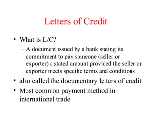 Letters of Credit
• What is L/C?
– A document issued by a bank stating its
commitment to pay someone (seller or
exporter) a stated amount provided the seller or
exporter meets specific terms and conditions

• also called the documentary letters of credit
• Most common payment method in
international trade

 