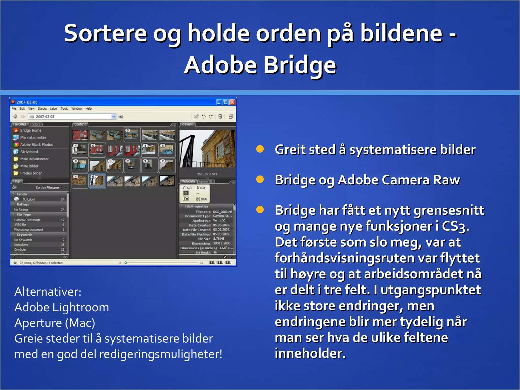 Sortere og holde orden på bildene - Adobe Bridge Greit sted å systematisere bilder Bridge og Adobe Camera Raw  Bridge har fått et nytt grensesnitt og mange nye funksjoner i CS3. Det første som slo meg, var at forhåndsvisningsruten var flyttet til høyre og at arbeidsområdet nå er delt i tre felt. I utgangspunktet ikke store endringer, men endringene blir mer tydelig når man ser hva de ulike feltene inneholder.  Alternativer: Adobe Lightroom Aperture (Mac) Greie steder til å systematisere bilder med en god del redigeringsmuligheter! 