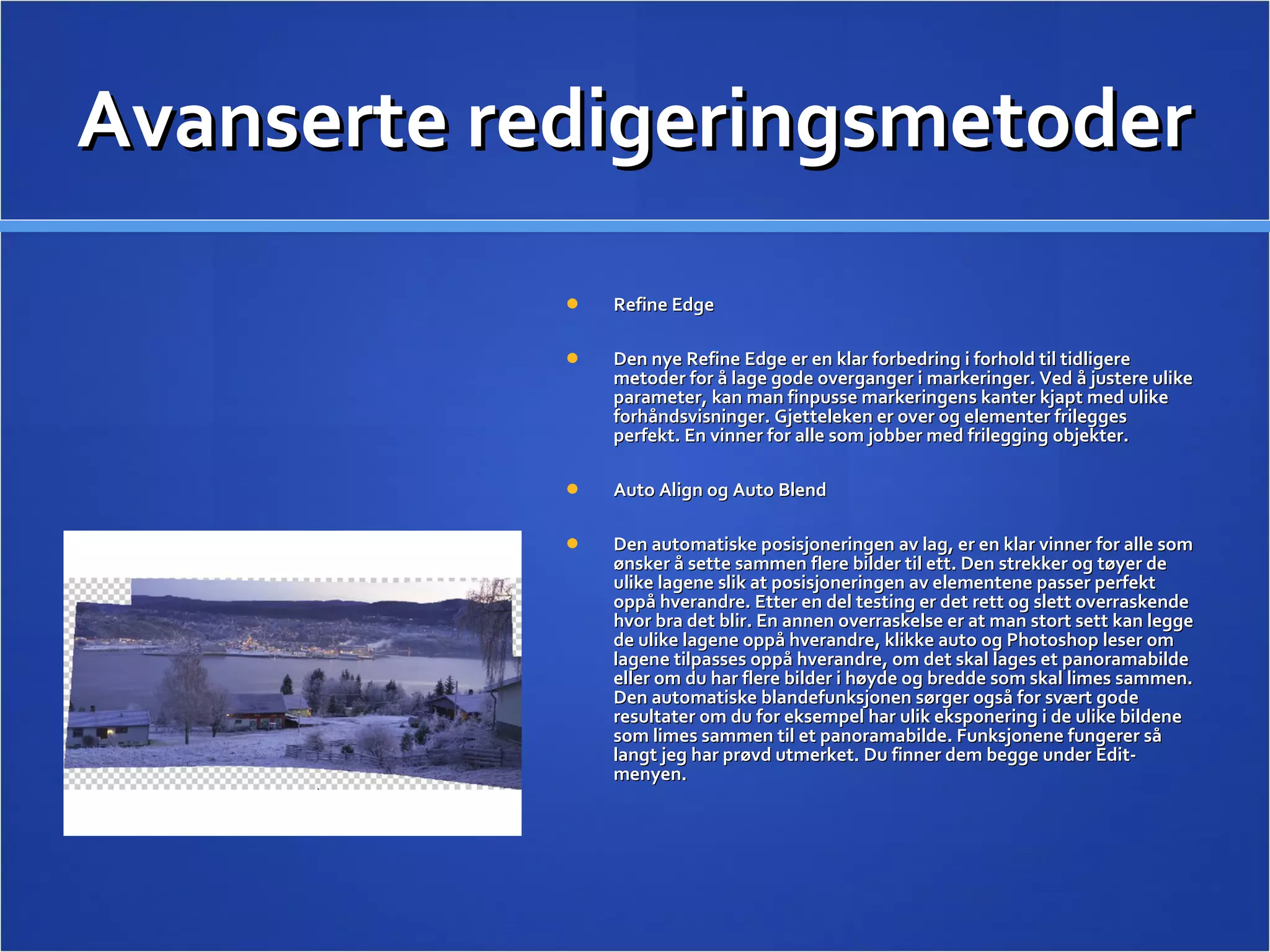 Avanserte redigeringsmetoder Refine Edge  Den nye Refine Edge er en klar forbedring i forhold til tidligere metoder for å lage gode overganger i markeringer. Ved å justere ulike parameter, kan man finpusse markeringens kanter kjapt med ulike forhåndsvisninger. Gjetteleken er over og elementer frilegges perfekt. En vinner for alle som jobber med frilegging objekter. Auto Align og Auto Blend  Den automatiske posisjoneringen av lag, er en klar vinner for alle som ønsker å sette sammen flere bilder til ett. Den strekker og tøyer de ulike lagene slik at posisjoneringen av elementene passer perfekt oppå hverandre. Etter en del testing er det rett og slett overraskende hvor bra det blir. En annen overraskelse er at man stort sett kan legge de ulike lagene oppå hverandre, klikke auto og Photoshop leser om lagene tilpasses oppå hverandre, om det skal lages et panoramabilde eller om du har flere bilder i høyde og bredde som skal limes sammen. Den automatiske blandefunksjonen sørger også for svært gode resultater om du for eksempel har ulik eksponering i de ulike bildene som limes sammen til et panoramabilde. Funksjonene fungerer så langt jeg har prøvd utmerket. Du finner dem begge under Edit-menyen.  