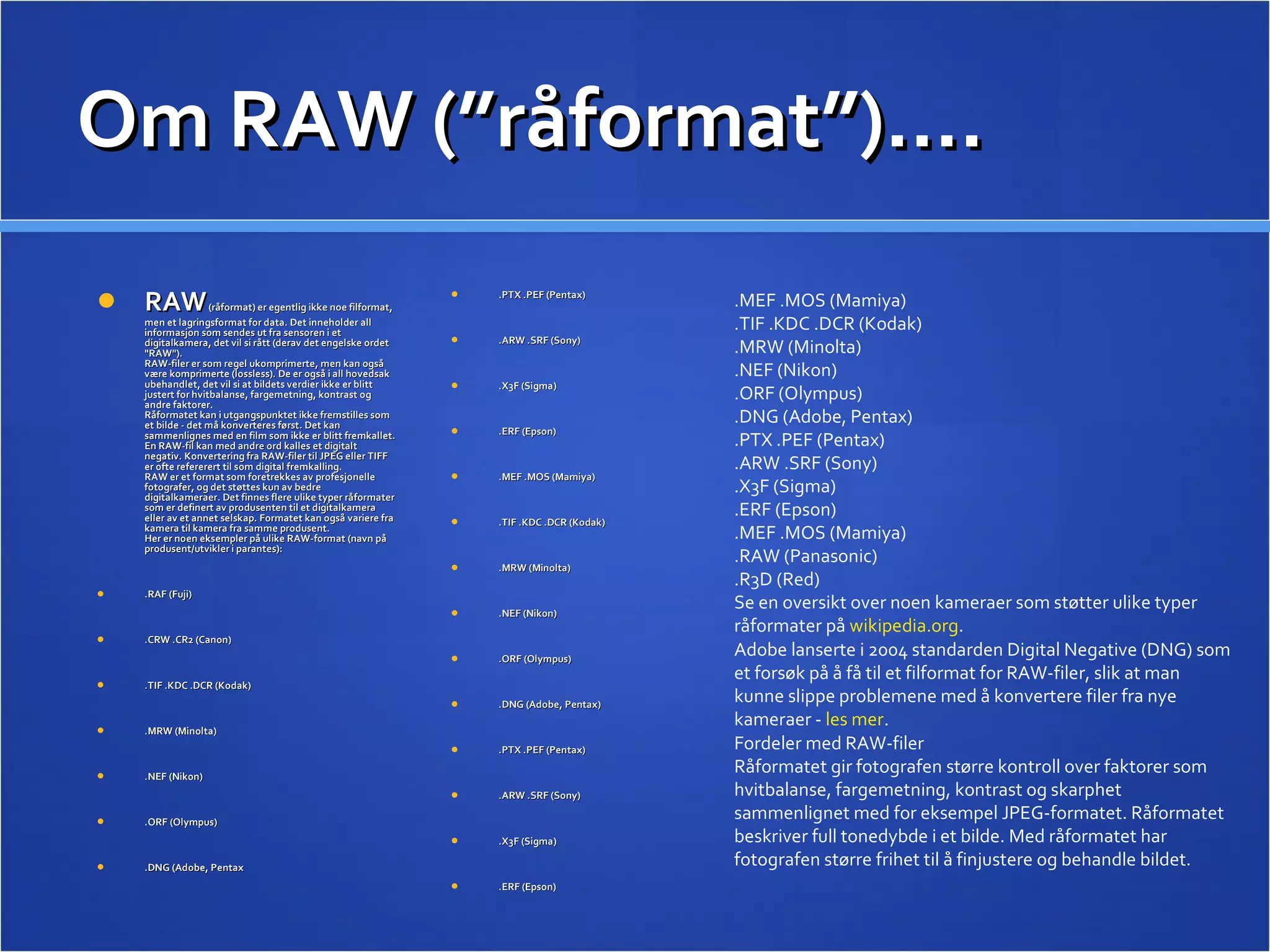 Om RAW (”råformat”)…. .PTX .PEF (Pentax) .ARW .SRF (Sony) .X3F (Sigma) .ERF (Epson) .MEF .MOS (Mamiya) .TIF .KDC .DCR (Kodak) .MRW (Minolta) .NEF (Nikon) .ORF (Olympus) .DNG (Adobe, Pentax) .PTX .PEF (Pentax) .ARW .SRF (Sony) .X3F (Sigma) .ERF (Epson) RAW  (råformat) er egentlig ikke noe filformat, men et lagringsformat for data. Det inneholder all informasjon som sendes ut fra sensoren i et digitalkamera, det vil si rått (derav det engelske ordet &quot;RAW&quot;).  RAW-filer er som regel ukomprimerte, men kan også være komprimerte (lossless). De er også i all hovedsak ubehandlet, det vil si at bildets verdier ikke er blitt justert for hvitbalanse, fargemetning, kontrast og andre faktorer.  Råformatet kan i utgangspunktet ikke fremstilles som et bilde - det må konverteres først. Det kan sammenlignes med en film som ikke er blitt fremkallet. En RAW-fil kan med andre ord kalles et digitalt negativ. Konvertering fra RAW-filer til JPEG eller TIFF er ofte refererert til som digital fremkalling.  RAW er et format som foretrekkes av profesjonelle fotografer, og det støttes kun av bedre digitalkameraer. Det finnes flere ulike typer råformater som er definert av produsenten til et digitalkamera eller av et annet selskap. Formatet kan også variere fra kamera til kamera fra samme produsent.  Her er noen eksempler på ulike RAW-format (navn på produsent/utvikler i parantes):  .RAF (Fuji) .CRW .CR2 (Canon) .TIF .KDC .DCR (Kodak) .MRW (Minolta) .NEF (Nikon) .ORF (Olympus) .DNG (Adobe, Pentax .MEF .MOS (Mamiya) .TIF .KDC .DCR (Kodak) .MRW (Minolta) .NEF (Nikon) .ORF (Olympus) .DNG (Adobe, Pentax) .PTX .PEF (Pentax) .ARW .SRF (Sony) .X3F (Sigma) .ERF (Epson) .MEF .MOS (Mamiya) .RAW (Panasonic) .R3D (Red) Se en oversikt over noen kameraer som støtter ulike typer råformater på  wikipedia.org .  Adobe lanserte i 2004 standarden Digital Negative (DNG) som et forsøk på å få til et filformat for RAW-filer, slik at man kunne slippe problemene med å konvertere filer fra nye kameraer -  les mer .  Fordeler med RAW-filer Råformatet gir fotografen større kontroll over faktorer som hvitbalanse, fargemetning, kontrast og skarphet sammenlignet med for eksempel JPEG-formatet. Råformatet beskriver full tonedybde i et bilde. Med råformatet har fotografen større frihet til å finjustere og behandle bildet.  